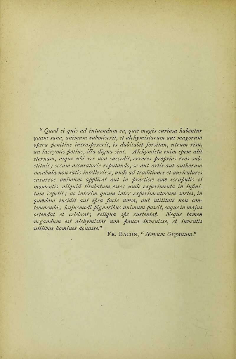 “ Quod si quis ad inhienduni ea, qua magis curiosa habeniur qjtam sana, aniimim submiserit, et alchymistarum aut magorum opera penitius introspexerit, is dicbitabit forsitan, I'isu, an laaymis potius, ilia digna sint. Alchymista enim spent alit etertiam, aique tibi res non succedit, errores proprios reos sub- stituitj secum accusatorie rcputando, se aut artis aut authorum vocabula non satis intellexisse, unde ad traditiones et auriculares susurros atiimuni dpplicat aut in practices sues scrupulis et momentis aliquid titubatum esse; unde experimenia in infini- tum repetitj ac interun qtium inter experimentorutti sortes, in queedam incidit aut ipsa facie nova, aut utilitate non con- temnendaj hujusmodipignoribus animum pascit, caqueinttiajus ostendat et celebrat; reliqua spe sustentat. Neque tamen negandum est alchymistas tion pauca invenisse, et inventis utilibus homines donasse.” Fr. Bacon, “ Novum Organuml