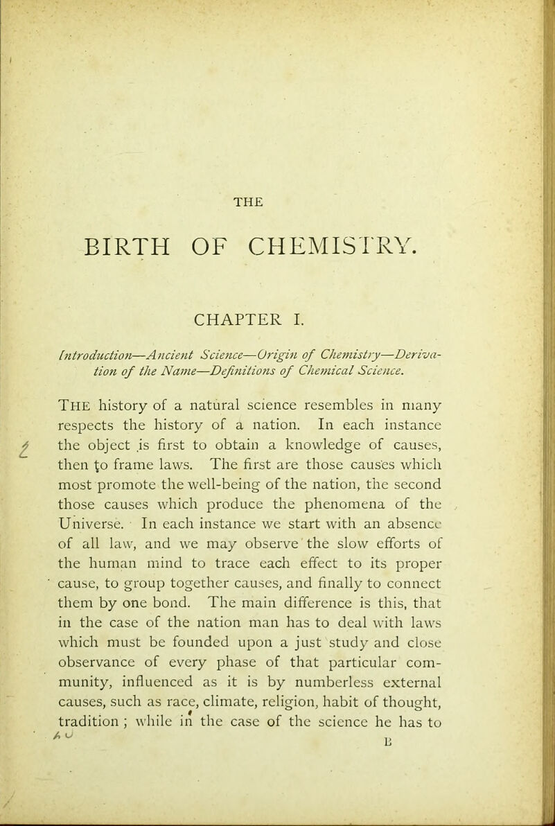 THE BIRTH OF CHEMISTRY. CHAPTER I. [ntroduction—Ancient Science—Origin of Cheniishy—Deriva- tion of the Name—Definitiotis of Che7nical Science. The history of a natural science resembles in many respects the history of a nation. In each instance the object ,is first to obtain a knowledge of causes, then to frame laws. The first are those causes which most promote the well-being of the nation, the second those causes which produce the phenomena of the Universe. In each instance we start with an absencc of all law, and we may observe the slow efforts of the human mind to trace each effect to its proper cau.se, to group together causes, and finally to connect them by one bond. The main difference is this, that in the case of the nation man has to deal with laws which must be founded upon a just study and close observance of every phase of that particular com- munity, influenced as it is by numberless external causes, such as race, climate, religion, habit of thought, tradition ; while in the case of the science he has to