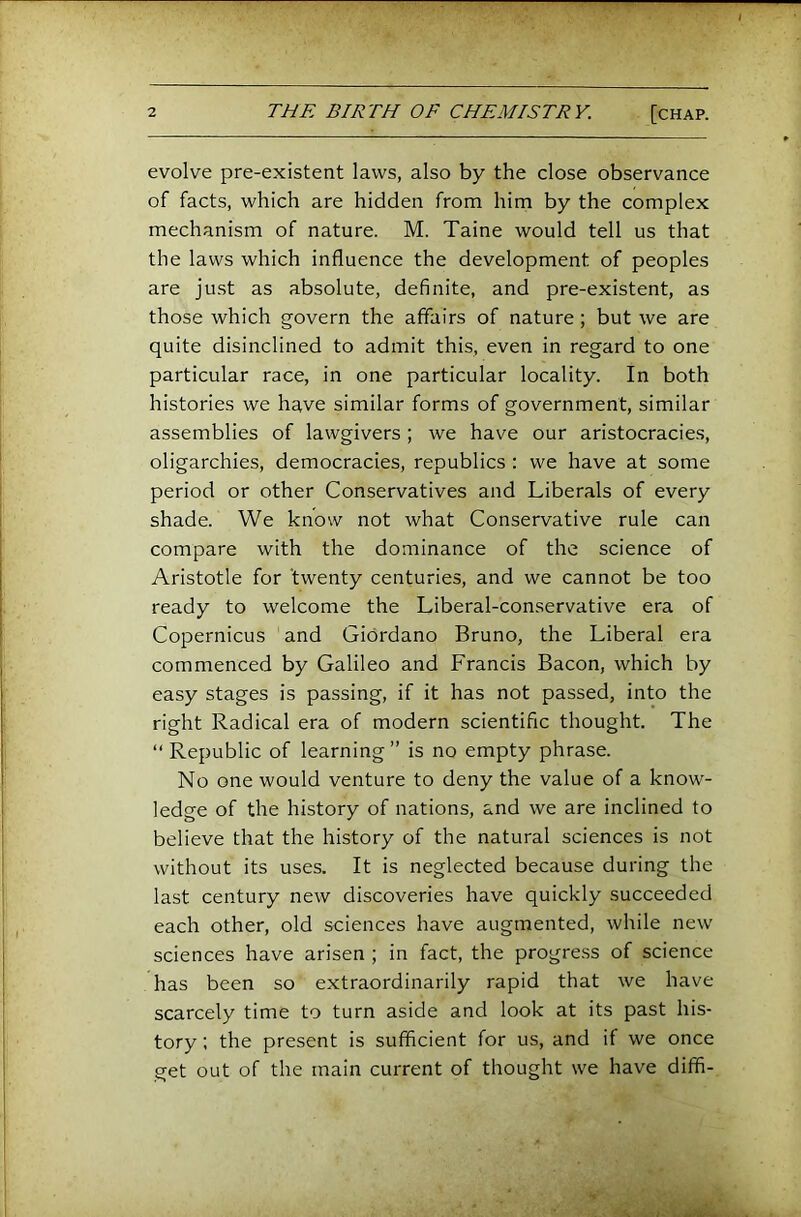 evolve pre-existent laws, also by the close observance of facts, which are hidden from him by the complex mechanism of nature. M. Taine would tell us that the laws which influence the development of peoples are ju.st as absolute, definite, and pre-existent, as those which govern the affairs of nature; but we are quite disinclined to admit this, even in regard to one particular race, in one particular locality. In both histories we have similar forms of government, similar assemblies of lawgivers; we have our aristocracies, oligarchies, democracies, republics : we have at some period or other Conservatives and Liberals of every shade. We know not what Conservative rule can compare with the dominance of the science of Aristotle for twenty centuries, and we cannot be too ready to welcome the Liberal-conservative era of Copernicus and Giordano Bruno, the Liberal era commenced by Galileo and Francis Bacon, which by easy stages is passing, if it has not passed, into the right Radical era of modern scientific thought. The “ Republic of learning ” is no empty phrase. No one would venture to deny the value of a know- ledge of the history of nations, and we are inclined to believe that the history of the natural sciences is not without its uses. It is neglected because during the last century new discoveries have quickly succeeded each other, old sciences have augmented, while new sciences have arisen ; in fact, the progress of science has been so extraordinarily rapid that we have scarcely time to turn aside and look at its past his- tory ; the present is sufficient for us, and it we once get out of the main current of thought we have diffl-