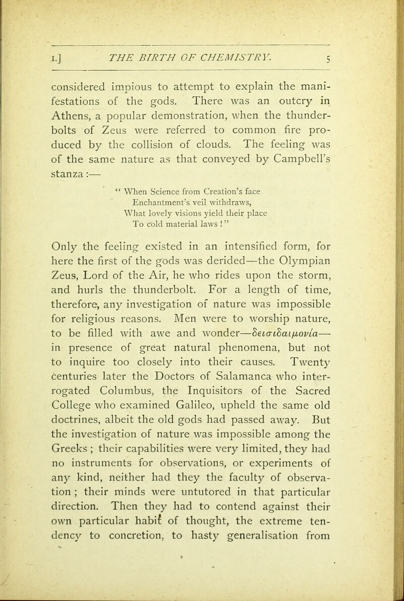 considered impious to attempt to explain the mani- festations of the gods. There was an outcry in Athens, a popular demonstration, when the thunder- bolts of Zeus were referred to common fire pro- duced by the collision of clouds. The feeling was of the same nature as that conveyed by Campbell’s stanza:— “ When Science from Creation’s face Enchantment’s veil withdraws. What lovely visions yield their place To cold material laws ! ” Only the feeling existed in an intensified form, for here the first of the gods was derided—the Olympian Zeus, Lord of the Air, he who rides upon the storm, and hurls the thunderbolt. For a length of time, therefore, any investigation of nature was impossible for religious reasons. Men were to worship nature, to be filled with awe and wonder—hebaihaifLovia— in presence of great natural phenomena, but not to inquire too closely into their causes. Twenty centuries later the Doctors of Salamanca who inter- rogated Columbus, the Inquisitors of the Sacred College who examined Galileo, upheld the same old doctrines, albeit the old gods had passed away. But the investigation of nature was impossible among the Greeks ; their capabilities were very limited, they had no instruments for observations, or experiments of any kind, neither had they the faculty of observa- tion ; their minds were untutored in that particular direction. Then they had to contend against their own particular habif of thought, the extreme ten- dency to concretion, to hasty generalisation from