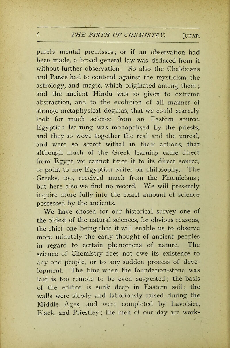 purely mental premisses; or if an observation had been made, a broad general law was deduced from it without further observation. So also the Chaldseans and Parsis had to contend against the mysticism, the astrology, and magic, which originated among them ; and the ancient Hindu was so given to extreme abstraction, and to the evolution of all manner of strange metaphysical dogmas, that we could scarcely look for much science from an Eastern source. Egyptian learning was monopolised by the priests, and they so wove together the real and the unreal, and were so secret withal in their actions, that although much of the Greek learning came direct from Egypt, we cannot trace it to its direct source, or point to one Egyptian writer on philosophy. The Greeks, too, received much from the Phoenicians; but here also we find no record. We will presently inquire more fully into the exact amount of science possessed by the ancients. We have chosen for our historical survey one of the oldest of the natural sciences, for obvious reasons, the chief one being that it will enable us to observe more minutely the early thought of ancient peoples in regard to certain phenomena of nature. The science of Chemistry does not owe its existence to any one people, or to any sudden process of deve- lopment. The time when the foundation-stone was laid is too remote to be even suggested ; the basis of the edifice is sunk deep in Eastern soil; the walls were slowly and laboriously raised during the Middle Ages, and were completed by Lavoisier, Black, and Priestley; the men of our day are work-