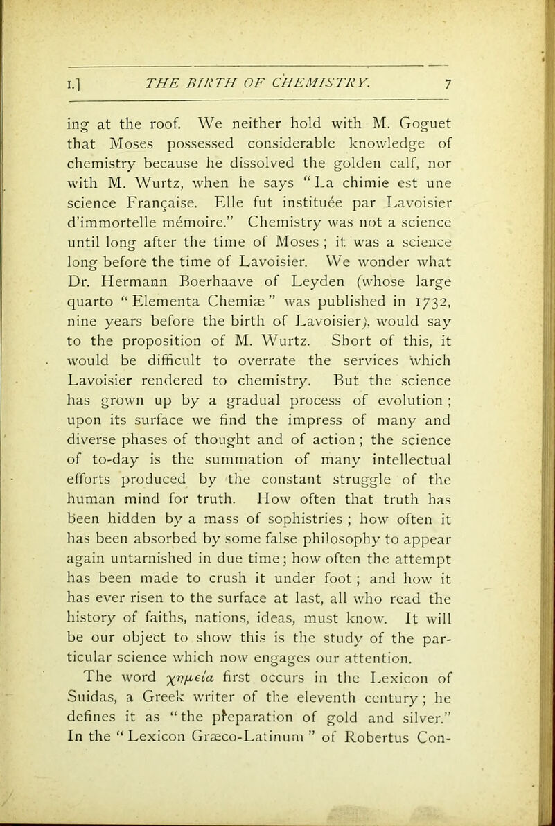 ing at the roof. We neither hold with M. Goguet that Moses possessed considerable knowledge of chemistry because he dissolved the golden calf, nor with M. Wurtz, when he says “La chimie est une science Frangaise. File fut institute par Lavoisier d’immortelle m^moire.” Chemistry was not a science until long after the time of Moses ; it was a science long before the time of Lavoisier. We wonder what Dr. Hermann Boerhaave of Leyden (whose large quarto “ Elementa Chemise” was published in 1732, nine years before the birth of Lavoisier;, would say to the proposition of M. Wurtz. Short of this, it would be difficult to overrate the services which Lavoisier rendered to chemistry. But the science has grown up by a gradual process of evolution ; upon its surface we find the impress of many and diverse phases of thought and of action ; the science of to-day is the summation of many intellectual efforts produced by the constant struggle of the human mind for truth. How often that truth has been hidden by a mass of sophistries ; how often it has been absorbed by some false philosophy to appear again untarnished in due time; how often the attempt has been made to crush it under foot ; and how it has ever risen to the surface at last, all who read the history of faiths, natioms, ideas, must know. It will be our object to show this is the study of the par- ticular science which now engages our attention. The word -xv^ela first occurs in the Lexicon of Suidas, a Greek writer of the eleventh century ; he defines it as “the p^eparation of gold and silver.” In the “Lexicon Graeco-Latinum ” of Robertas Con-