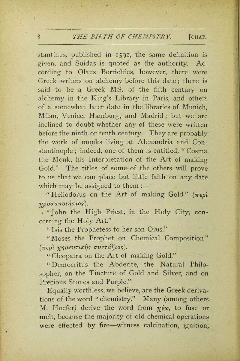 stantinus, published in 1592, the same definition is given, and Suidas is quoted as the authority. Ac- cording to Olaus Borrichius, however, there were Greek writers on alchemy before this date; there is said to be a Greek MS. of the fifth century on alchemy in the King’s Library in Paris, and others of a somewhat later date in the libraries of Munich, Milan, Venice, Hamburg, and Madrid ; but we are inclined to doubt whether any of these were written before the ninth or tenth century. They are probably the work of monks living at Alexandria and Con- stantinople ; indeed, one of them is entitled, “ Cosma tlie Monk, his Interpretation of the Art of making Gold.” The titles of some of the others will prove to us that we can place but little faith on any date which may be assigned to them :— “ Heliodorus on the Art of making Gold ” {irepX '^pv(70'jroi‘)jaLO<;). - “John the High Priest, in the Holy City, con- cerning the Holy Art.” “ Isis the Prophetess to her son Orus.” “Moses the Prophet on Chemical Composition” (irepl j(7]p.evTLKrj<^ crwra^io^'). “ Cleopatra on the Art of making Gold.” “Democritus the Abderite, the Natural Philo- sopher, on the Tincture of Gold and Silver, and on Precious Stones and Purple.” Equally worthless, we believe, are the Greek deriva- tions of the word “chemistry.” Many (among others M. Hoefer) derive the word from o* melt, because the majority of old chemical operations were effected by fire—witness calcination, ignition.