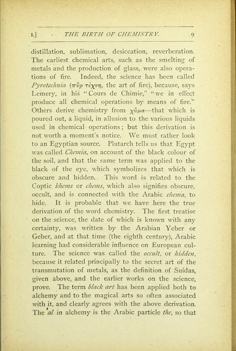 distillation, sublimation, desiccation, reverberation. The earliest chemical arts, such as the smelting of metals and the production of glass, were also opera- tions of fire. Indeed, the science has been called Pyrotechnia {'irvp Tix^V> the art of fire), because, says Lemery, in his “ Cours de Chimie,” “we in effect produce all chemical operations by means of fire.” Others derive chemistry from —that which is poured out, a liquid, in allusion to the various liquids used in chemical operations; but this derivation is not worth a moment’s notice. We must rather look to an Egyptian source. Plutarch tells us that Egypt was called Chemia, on account of the black colour of the soil, and that the same term was applied to the black of the eye, which symbolizes that which is obscure and hidden. This word is related to the Coptic kJiems or cJiems, which also signifies obscure, occult, and is connected with the Arabic cheina, to hide. It is probable that we have here the true derivation of the word chemistry. The first treatise on the science, the date of which is known with any certainty, was written by the Arabian Yeber or Geber, and at that time (the eighth century), Arabic learning had considerable influence on European cul- ture. The science was called the occult, or hidden, because it related principally to the secret art of the transmutation of metals, as the definition of Suidas, given above, and the earlier works on the science, prove. The term black art has been applied both to alchemy and to the magical arts so often associated with it, and clearly agrees with the above derivation. The al in alchemy is the Arabic particle the, so that