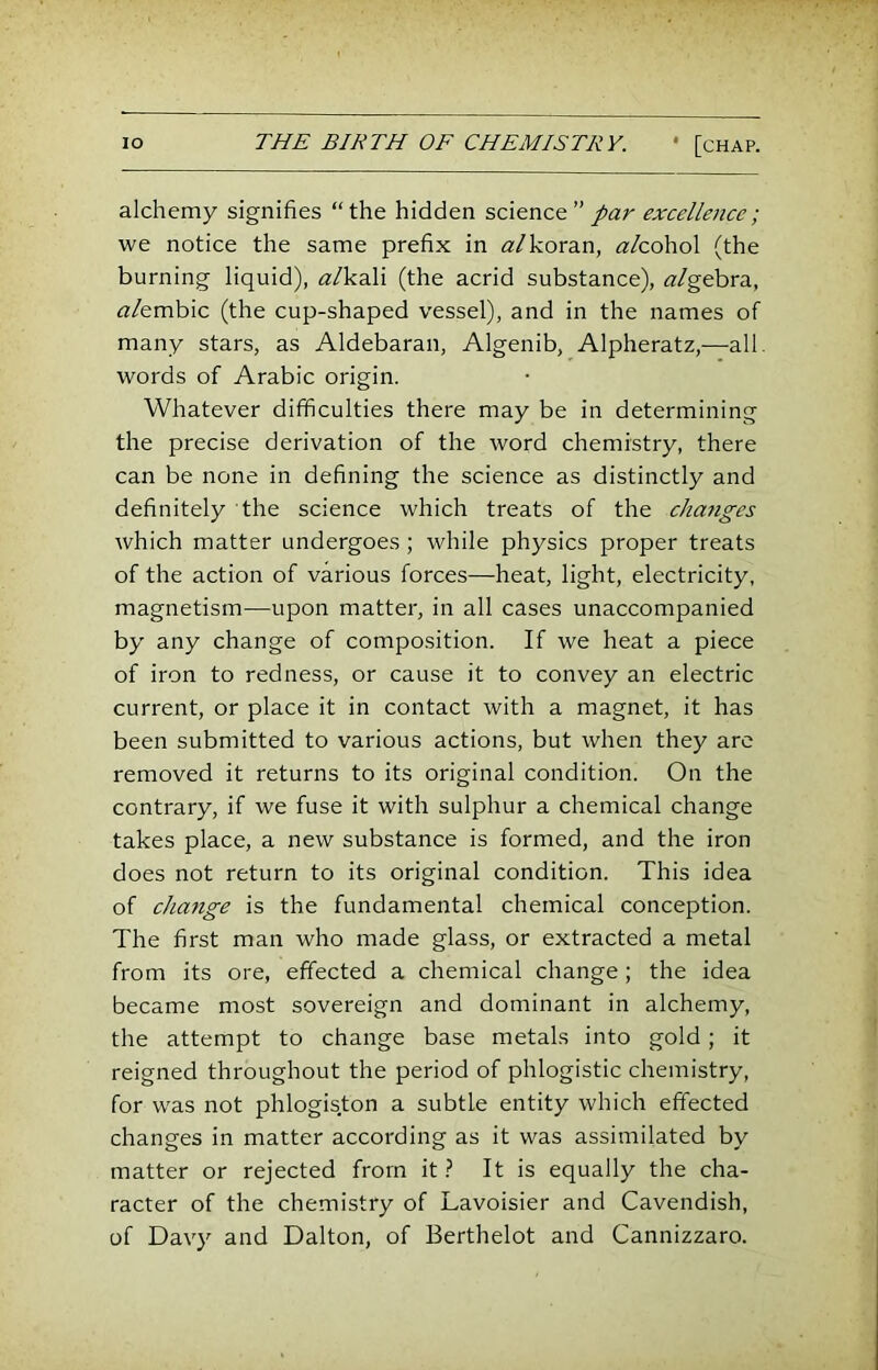 alchemy signifies “the hidden scitr\c&” par excellence; we notice the same prefix in (2/koran, alcohol (the burning liquid), «/kali (the acrid substance), «/gebra, «/embic (the cup-shaped vessel), and in the names of many stars, as Aldebaran, Algenib, Alpheratz,—all. words of Arabic origin. Whatever difficulties there may be in determining the precise derivation of the word chemistry, there can be none in defining the science as distinctly and definitely the science which treats of the chajiges which matter undergoes ; while physics proper treats of the action of various forces—heat, light, electricity, magnetism—upon matter, in all cases unaccompanied by any change of composition. If we heat a piece of iron to redness, or cause it to convey an electric current, or place it in contact with a magnet, it has been submitted to various actions, but when they are removed it returns to its original condition. On the contrary, if we fuse it with sulphur a chemical change takes place, a new substance is formed, and the iron does not return to its original condition. This idea of change is the fundamental chemical conception. The first man who made glass, or extracted a metal from its ore, effected a chemical change ; the idea became most sovereign and dominant in alchemy, the attempt to change base metals into gold; it reigned throughout the period of phlogistic chemistry, for was not phlogiston a subtle entity which effected changes in matter according as it was assimilated by matter or rejected from it} It is equally the cha- racter of the chemistry of Lavoisier and Cavendish, of Davy and Dalton, of Berthelot and Cannizzaro.