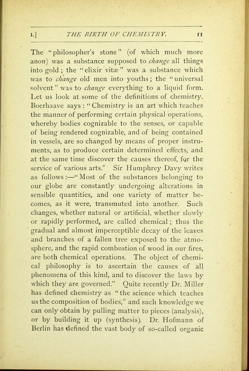The “philosopher’s stone” (of which much more anon) was a substance supposed to chmige all things into gold ; the “ elixir vitae ” was a substance which was to change old men into youths ; the “ universal solvent” was to change everything to a liquid form. Let us look at some of the definitions of chemistry. Boerhaave says : “ Chemistry is an art which teaches the manner of performing certain physical operations, whereby bodies cognizable to the senses, or capable of being rendered cognizable, and of being contained in vessels, are so changed by means of proper instru- ments, as to produce certain determined effects, and at the same time discover the causes thereof, for the service of various arts.” Sir Humphrey Davy writes as follows;—“Most of the substances belonging to our globe are constantly undergoing alterations in sensible quantities, and one variety of matter be- comes, as it were, transmuted into another. Such changes, whether natural or artificial, -whether slowly or rapidly performed, are called chemical ; thus the gradual and almost imperceptible decay of the leaves and branches of a fallen tree exposed to the atmo- sphere, and the rapid combustion of wood in our fires, are both chemical operations. The object of chemi- cal philosophy is to ascertain the causes of all phenomena of this kind, and to discover the laws by which they are governed.” Quite recently Dr. Miller has defined chemistry as “ the science which teaches us the composition of bodies,” and such knowledge we can only obtain by pulling matter to pieces (analysis), or by building it up (synthesis). Dr. Hofmann of Berlin has defined the vast body of so-called organic