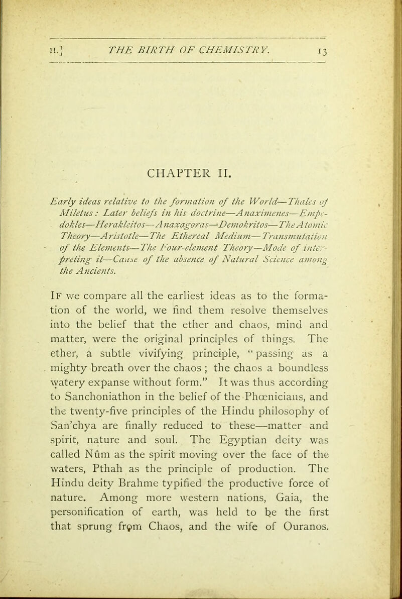 CHAPTER II. Early ideas relative to the formation of the World—Thales oj Aliletus; Later beliefs i)i his doctrine—Anaximenes—Empe- dokles—Heraklcitos—A naxagoras—Demokritos— The A tomlc Theory—Aristotle—The Ethereal Medium— Transmutation of the Elements—The Four-element Theory—Mode of inter- preting it—Cause of the abse?ice of Natural Science among the Ancients. If we compare all the earliest ideas as to the forma- tion of the world, we find them resolve themselves into the belief that the ether and chaos, mind and matter, were the original principles of things. The ether, a subtle vivifying principle, “ passing as a mighty breath over the chaos ; the chaos a boundless watery expanse without form.” It was thus according to Sanchoniathon in the belief of the Phoenicians, and the twenty-five principles of the Hindu philosophy of San’chya are finally reduced to these—matter and spirit, nature and soul. The Egyptian deity was called Num as the spirit moving over the face of the waters, Pthah as the principle of production. The Hindu deity Brahme typified the productive force of nature. Among more western nations, Gaia, the personification of earth, was held to be the first that sprung fr^m Chaos, and the wife of Ouranos.