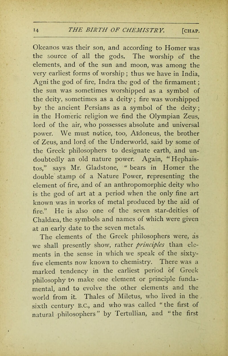 Okeanos was their son, and according to Homer was the source of all the gods. The worship of the elements, and of the sun and moon, was among the very earliest forms of worship ; thus we have in India, Agni the god of fire, Indra the god of the firmament; the sun was sometimes worshipped as a symbol of the deity, sometimes as a deity; fire was worshipped by the ancient Persians as a symbol of the deity; in the Homeric religion we find the Olympian Zeus, lord of the air, who possesses absolute and universal power. We must notice, too, A'fdoneus, the brother of Zeus, and lord of the Underworld, said by some of the Greek philosophers to designate earth, and un- doubtedly an old nature power. Again, “ Hephais- tos,” says Mr. Gladstone, “ bears in Homer the double stamp of a Nature Power, representing the element of fire, and of an anthropomorphic deity who is the god of art at a period when the only fine art known was in works of metal produced by the aid of fire.” He is also one of the seven star-deities of Chaldaea, the symbols and names of which were given at an early date to the seven metals. The elements of the Greek philosophers were, as we shall presently show, rather principles than ele- ments in the sense in which we speak of the sixty- five elements now known to chemistry. There was a marked tendency in the earliest period of Greek philosophy to make one element or principle funda- mental, and to evolve the other elements and the world from it. Thales of Miletus, who lived in the sixth century B.C., and who was called “ the first of natural philosophers” by Tertullian, and “the first