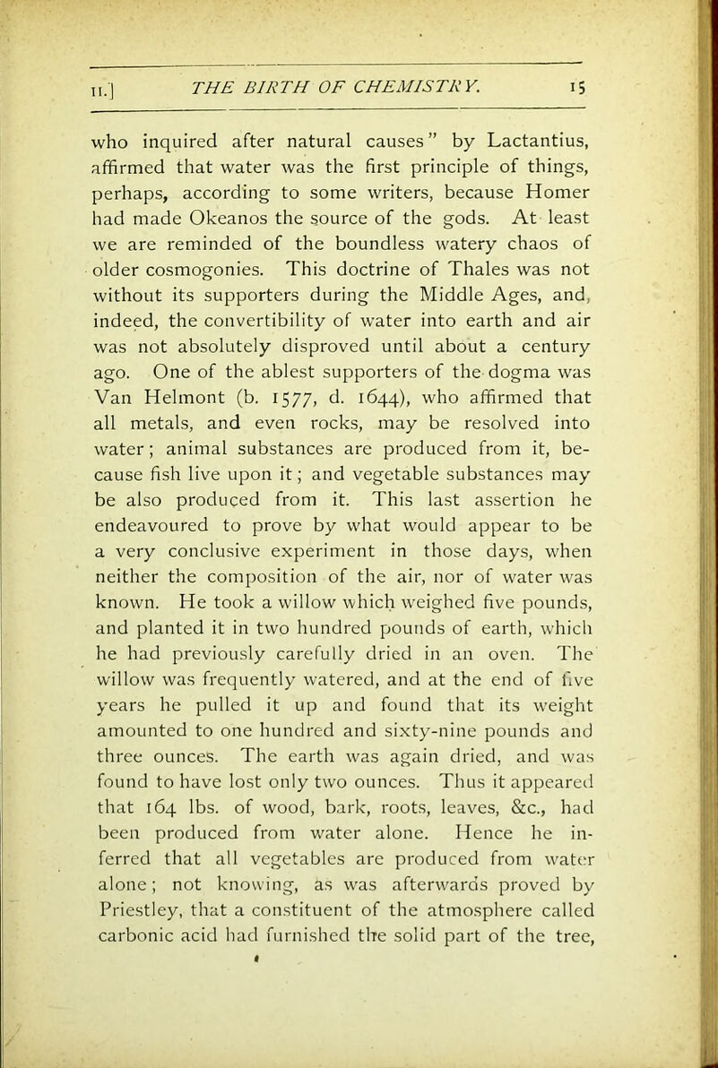 who inquired after natural causes” by Lactantius, affirmed that water was the first principle of things, perhaps, according to some writers, because Homer had made Okeanos the source of the gods. At least we are reminded of the boundless watery chaos of older cosmogonies. This doctrine of Thales was not without its supporters during the Middle Ages, and, indeed, the convertibility of water into earth and air was not absolutely disproved until about a century ago. One of the ablest supporters of the dogma was Van Helmont (b. 1577, d. 1644), who affirmed that all metals, and even rocks, may be resolved into water; animal substances are produced from it, be- cause fish live upon it; and vegetable substances may be also produced from it. This last assertion he endeavoured to prove by what would appear to be a very conclusive experiment in those days, when neither the composition of the air, nor of water was known. He took a willow which weighed five pounds, and planted it in two hundred pounds of earth, which he had previously carefully dried in an oven. The willow was frequently watered, and at the end of five years he pulled it up and found that its weight amounted to one hundred and sixty-nine pounds and three ounces. The earth was again dried, and was found to have lost only two ounces. Thus it appearetl that 164 lbs. of wood, bark, roots, leaves, &c., had been produced from water alone. Hence he in- ferred that all vegetables are produced from water alone; not knowing, as was afterwards proved by Priestley, that a constituent of the atmosphere called carbonic acid had furnished the solid part of the tree.