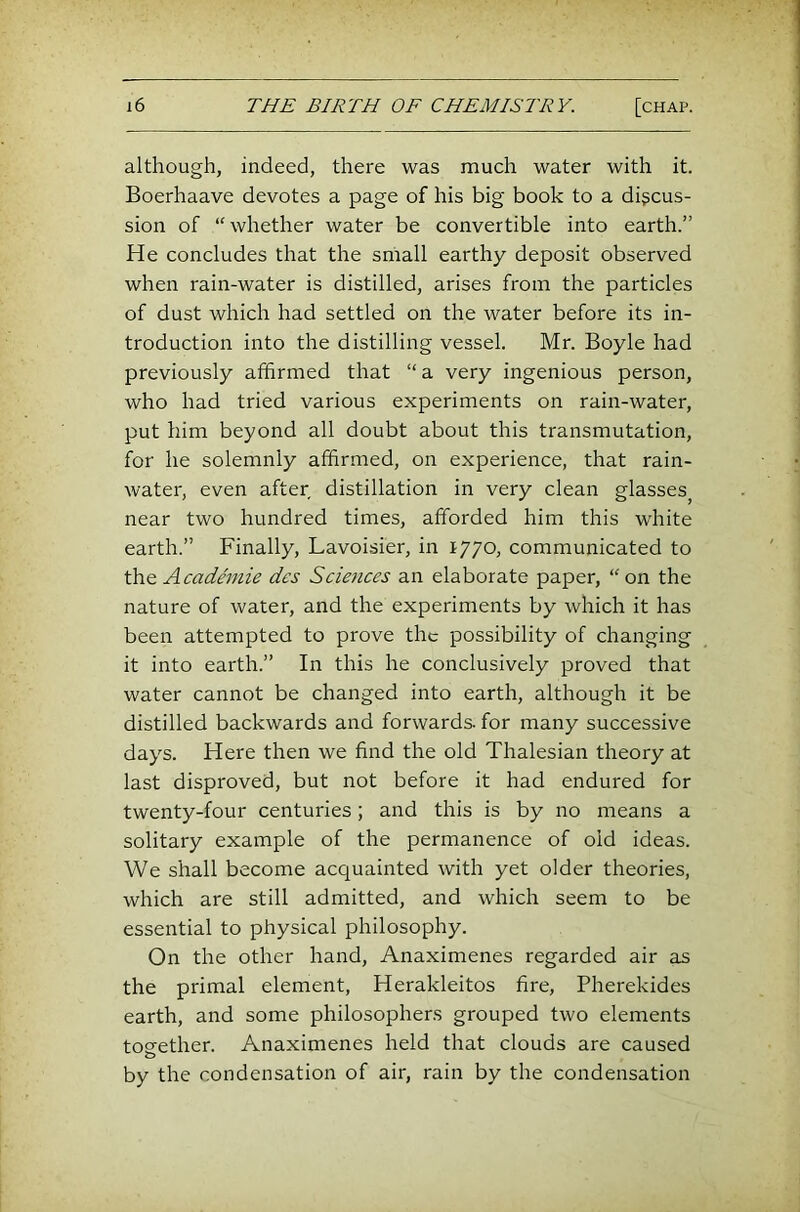 although, indeed, there was much water with it. Boerhaave devotes a page of his big book to a discus- sion of “whether water be convertible into earth.” He concludes that the small earthy deposit observed when rain-water is distilled, arises from the particles of dust which had settled on the water before its in- troduction into the distilling vessel. Mr. Boyle had previously affirmed that “ a very ingenious person, who had tried various experiments on rain-water, put him beyond all doubt about this transmutation, for he solemnly affirmed, on experience, that rain- water, even after distillation in very clean glasses^ near two hundred times, afforded him this white earth.” Finally, Lavoisier, in 1770, communicated to the Academie des Sciences an elaborate paper, “on the nature of water, and the experiments by which it has been attempted to prove the possibility of changing it into earth.” In this he conclusively proved that water cannot be changed into earth, although it be distilled backwards and forwards, for many successive days. Here then we find the old Thalesian theory at last disproved, but not before it had endured for twenty-four centuries; and this is by no means a solitary example of the permanence of old ideas. We shall become acquainted with yet older theories, which are still admitted, and which seem to be essential to physical philosophy. On the other hand, Anaximenes regarded air as the primal element, Herakleitos fire, Pherekides earth, and some philosophers grouped two elements together. Anaximenes held that clouds are caused by the condensation of air, rain by the condensation