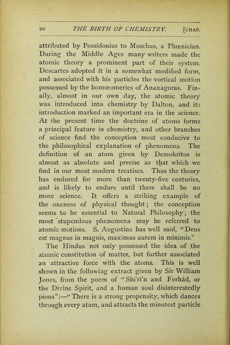 attributed by Possidonius to Moschus, a Phoenician. During the Middle Ages many writers made the atomic theory a prominent part of their system. Descartes adopted it in a somewhat modified form, and associated with his particles the vortical motion possessed by the homceomeries of Anaxagoras. Fin- ally, almost in our own day, the atomic theory was introduced into chemistry by Dalton, and its introduction marked an important era in the science. At the present time the doctrine of atoms forms a principal feature in chemistry, and other branches of science find the conception most conducive to the philosophical explanation of phenomena. The definition of an atom given by Demokritos is almost as absolute and precise as that which we find in our most modern treatises. Thus the theory has endured for more than twenty-five centuries, and is likely to endure until there shall be no more science. It offers a striking example of the oneness of physical thought; the conception seems to be essential to Natural Philosophy; the most stupendous phenomena may be referred to atomic motions. S. Augustine has well said, “ Deus est magnus in magnis, maximus auteni in minimis.” The Hindus not only possessed the idea of the atomic constitution of matter, but further associated an attractive force with the atoms. This is well shown in the following extract given by Sir William Jones, from the poem of “ Shi’ri’n and Ferhad, or the Divine Spirit, and a human soul disinterestedly pious”:—“There is a strong propensity, which dances through every atom, and attracts the minutest particle