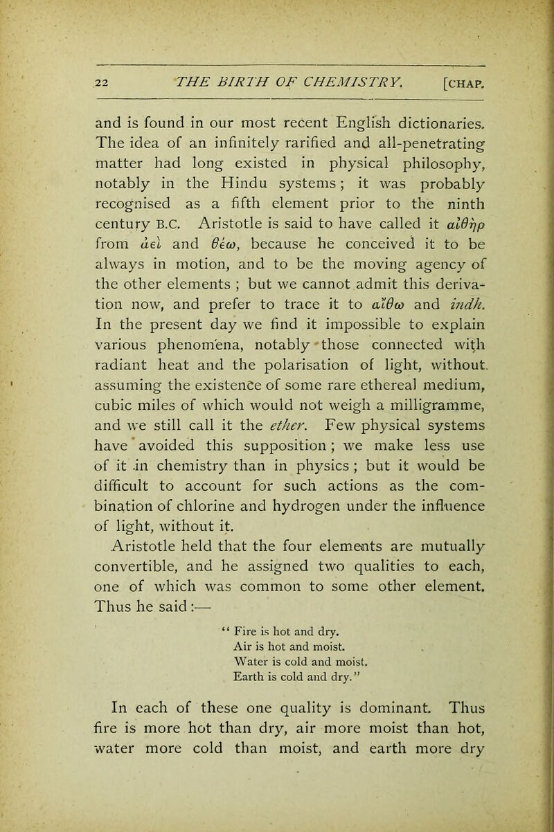 and is found in our most recent English dictionaries. The idea of an infinitely rarified and all-penetrating matter had long existed in physical philosophy, notably in the Hindu systems; it was probably recognised as a fifth element prior to the ninth century B.C. Aristotle is said to have called it at(9^p from del and ^ew, because he conceived it to be always in motion, and to be the moving agency of the other elements ; but we cannot admit this deriva- tion now, and prefer to trace it to aldw and indh. In the present day we find it impossible to explain various phenomena, notably • those connected with radiant heat and the polarisation of light, without, assuming the existence of some rare ethereal medium, cubic miles of which would not weigh a milligramme, and we still call it the ether. Few physical systems have ’ avoided this supposition ; we make less use of it .in chemistry than in physics ; but it would be difficult to account for such actions as the com- bination of chlorine and hydrogen under the influence of light, without it. Aristotle held that the four elements are mutually convertible, and he assigned two qualities to each, one of which was common to some other element. Thus he said :— “ Fire i.s hot and dry. Air is hot and moist. Water is cold and moist. Earth is cold and dry. ” In each of these one quality is dominant. Thus fire is more hot than dry, air more moist than hot, water more cold than moist, and earth more dry