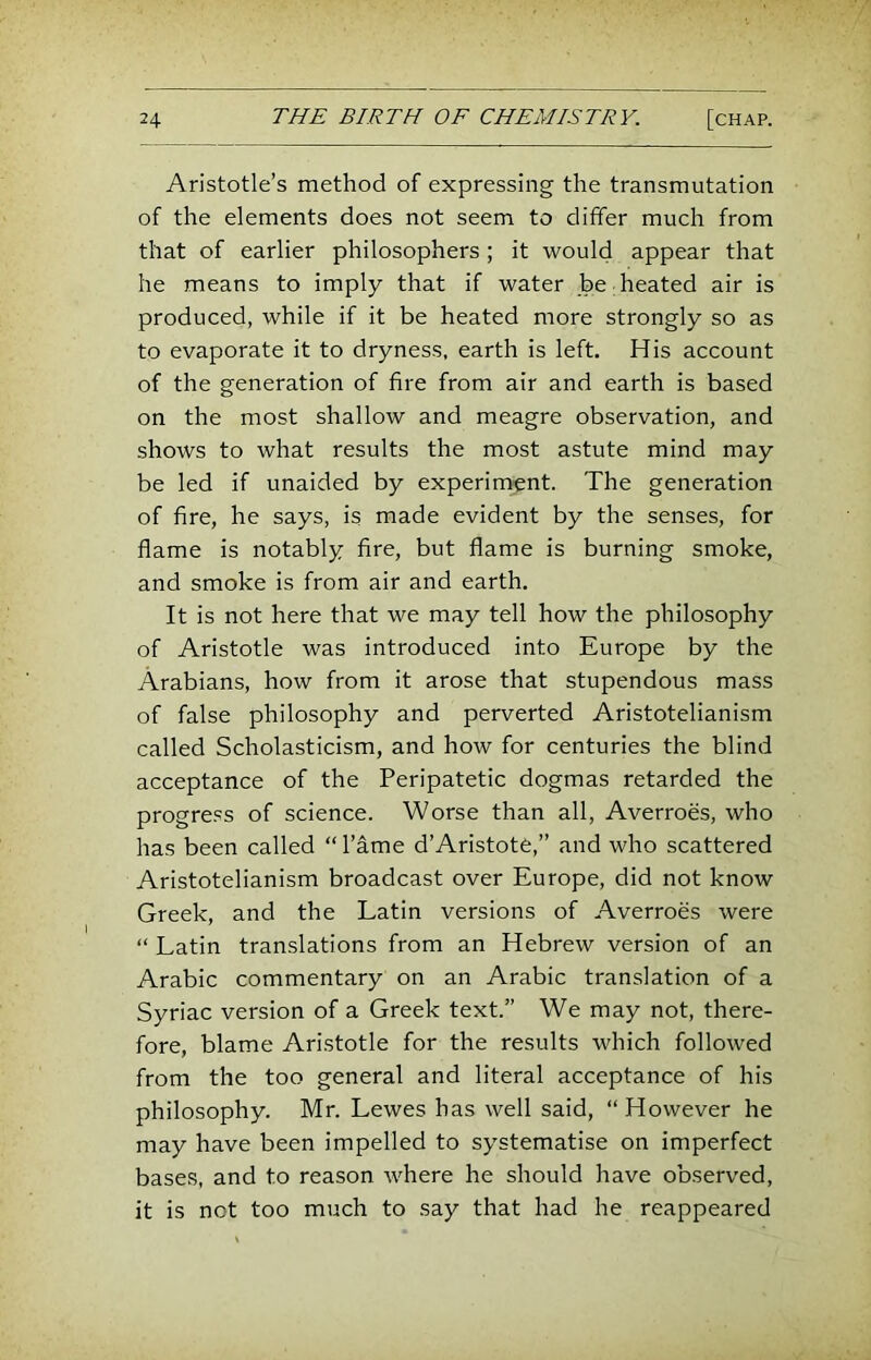 Aristotle’s method of expressing the transmutation of the elements does not seem to differ much from that of earlier philosophers; it would appear that he means to imply that if water be heated air is produced, while if it be heated more strongly so as to evaporate it to dryness, earth is left. His account of the generation of fire from air and earth is based on the most shallow and meagre observation, and shows to what results the most astute mind may be led if unaided by experiment. The generation of fire, he says, is made evident by the senses, for flame is notably Are, but flame is burning smoke, and smoke is from air and earth. It is not here that we may tell how the philosophy of Aristotle was introduced into Europe by the Arabians, how from it arose that stupendous mass of false philosophy and perverted Aristotelianism called Scholasticism, and how for centuries the blind acceptance of the Peripatetic dogmas retarded the progre.'JS of science. Worse than all, Averroes, who has been called “ I’ame d’Aristotfe,” and who scattered Aristotelianism broadcast over Europe, did not know Greek, and the Latin versions of Averroes were “ Latin translations from an Hebrew version of an Arabic commentary on an Arabic translation of a Syriac version of a Greek text.” We may not, there- fore, blame Aristotle for the results which followed from the too general and literal acceptance of his philosophy. Mr. Lewes has well said, “However he may have been impelled to systematise on imperfect bases, and to reason where he should have observed, it is not too much to say that had he reappeared