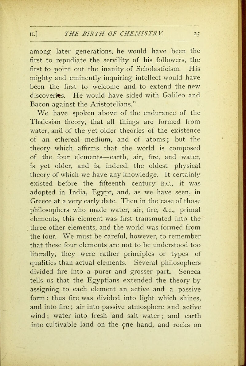 among later generations, he would have been the first to repudiate the servility of his followers, the first to point out the inanity of Scholasticism. His mighty and eminently inquiring intellect would have been the first to welcome and to extend the new discoveries. He would have sided with Galileo and Bacon against the Aristotelians.” We have spoken above of the endurance of the Thalesian theory, that all things are formed from water, and of the yet older theories of the existence of an ethereal medium, and of atoms; but the theory which affirms that the world is composed of the four elements—earth, air, fire, and water, is yet older, and is, indeed, the oldest physical theory of which we have any knowledge. It certainly existed before the fifteenth century B.C., it was adopted in India, Egypt, and, as we have seen, in Greece at a very early date. Then in the case of those philosophers who made water, air, fire, &c., primal elements, this element was first transmuted into the three other elements, and the world was formed from the four. We must be careful, however, to remember that these four elements are not to be understood too literally, they were rather principles or types of qualities than actual elements. Several philosophers divided fire into a purer and grosser part. Seneca tells us that the Egyptians extended the theory by- assigning to each element an active and a passive form; thus fire was divided into light which shines, and into fire ; air into passive atmosphere and active wind; water into fresh and salt water; and earth into cultivable land on the one hand, and rocks on