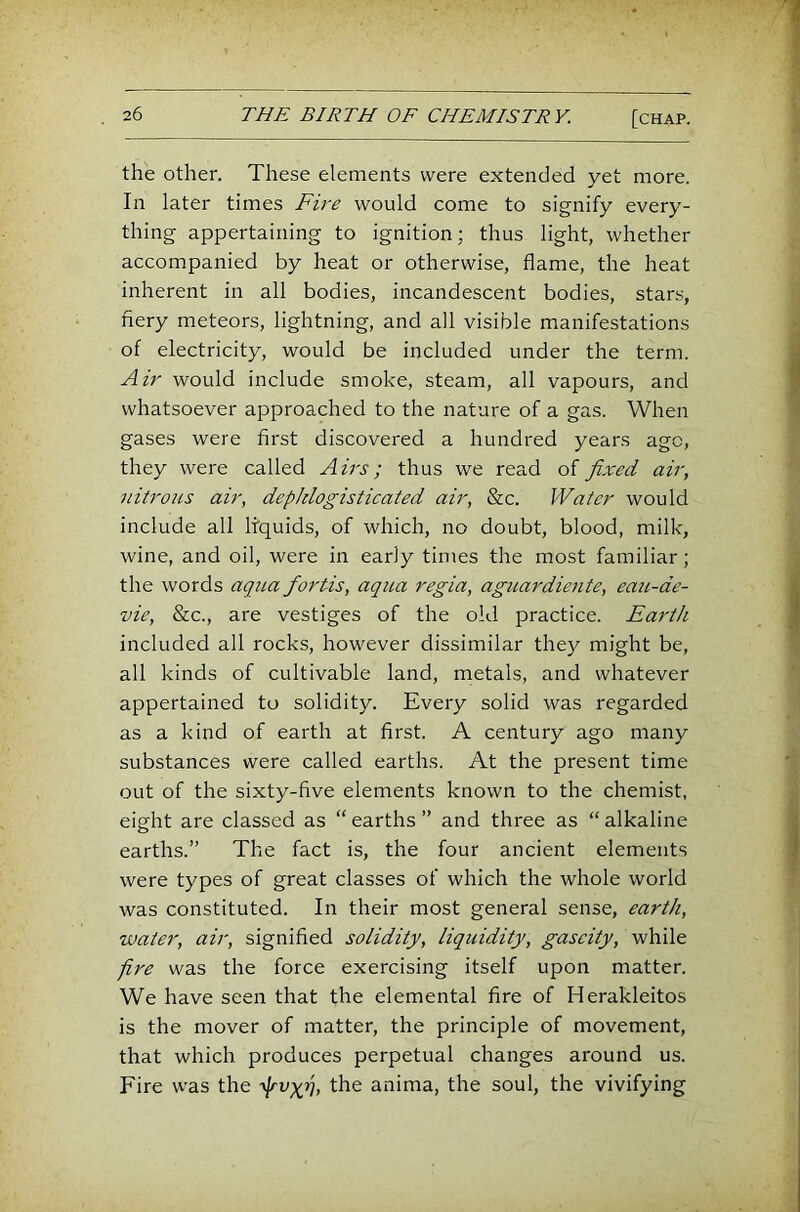 the other. These elements were extended yet more. In later times Fire would come to signify every- thing appertaining to ignition; thus light, whether accompanied by heat or otherwise, flame, the heat inherent in all bodies, incandescent bodies, stars, fiery meteors, lightning, and all visible manifestations of electricity, would be included under the term. Air would include smoke, steam, all vapours, and whatsoever approached to the nature of a gas. When gases were first discovered a hundred years age, they were called Airs; thus we read of fixed air, nitrous air, depJdogisticated air, &c. Water would include all liquids, of which, no doubt, blood, milk, wine, and oil, were in early times the most familiar; the words aqua fortis, aqua regia, aguardiente, eau-de- vie, &c., are vestiges of the old practice. Earth included all rocks, however dissimilar the}^ might be, all kinds of cultivable land, metals, and whatever appertained to solidity. Every solid was regarded as a kind of earth at first. A century ago many substances were called earths. At the present time out of the sixty-five elements known to the chemist, eight are classed as “earths” and three as “alkaline earths.” The fact is, the four ancient elements were types of great classes of which the whole world was constituted. In their most general sense, earth, water, air, signified solidity, liquidity, gascity, while fire was the force exercising itself upon matter. We have seen that the elemental fire of Herakleitos is the mover of matter, the principle of movement, that which produces perpetual changes around us. Fire was the '^v-grj, the anima, the soul, the vivifying