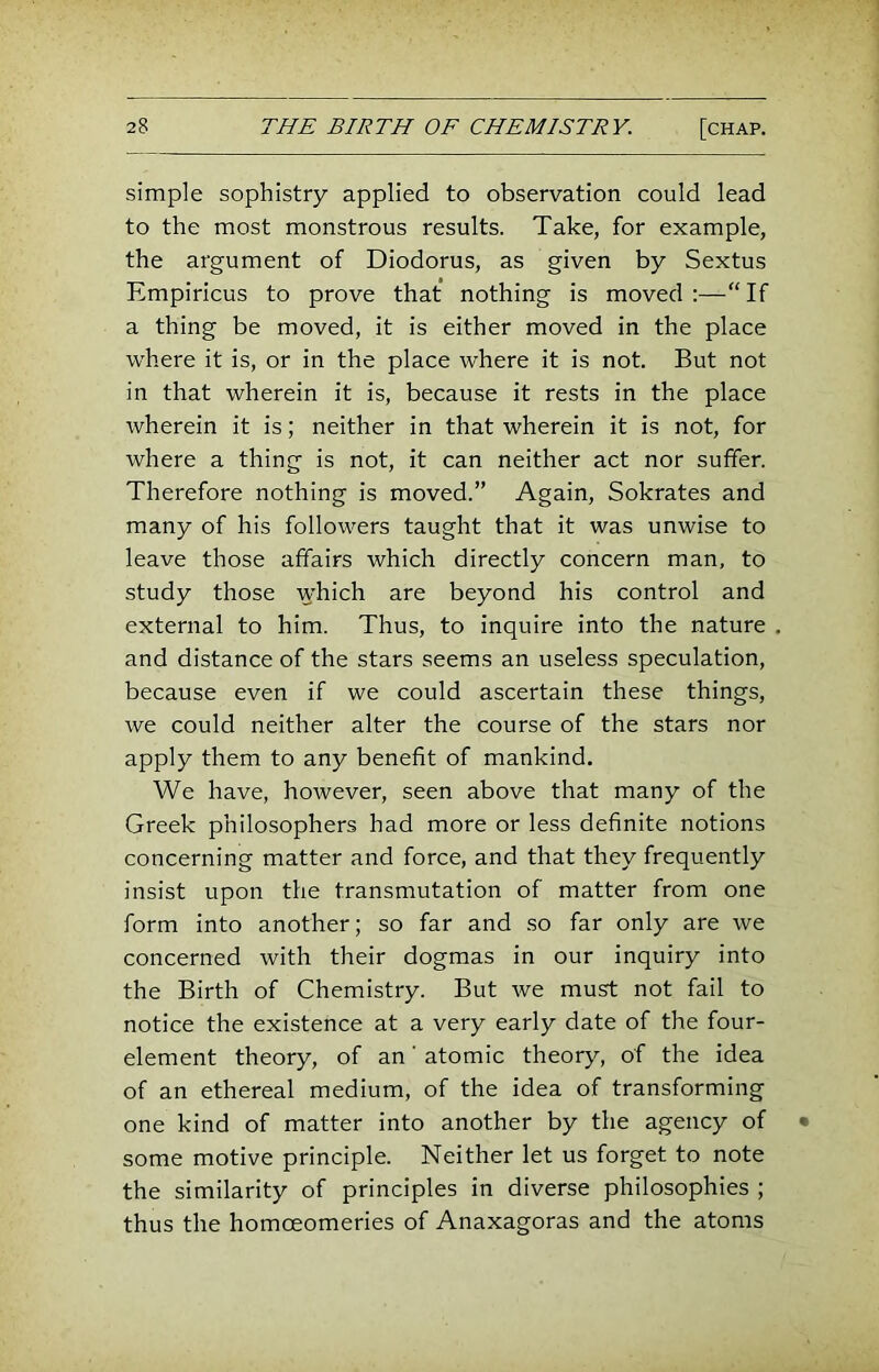 simple sophistry applied to observation could lead to the most monstrous results. Take, for example, the argument of Diodorus, as given by Sextus Empiricus to prove that nothing is moved:—“If a thing be moved, it is either moved in the place where it is, or in the place where it is not. But not in that wherein it is, because it rests in the place wherein it is; neither in that wherein it is not, for where a thing is not, it can neither act nor suffer. Therefore nothing is moved.” Again, Sokrates and many of his followers taught that it was unwise to leave those affairs which directly concern man, to study those which are beyond his control and external to him. Thus, to inquire into the nature and distance of the stars seems an useless speculation, because even if we could ascertain these things, we could neither alter the course of the stars nor apply them to any benefit of mankind. We have, however, seen above that many of the Greek philosophers had more or less definite notions concerning matter and force, and that they frequently insist upon the transmutation of matter from one form into another; so far and so far only are we concerned with their dogmas in our inquiry into the Birth of Chemistry. But we must not fail to notice the existence at a very early date of the four- element theory, of an' atomic theory, of the idea of an ethereal medium, of the idea of transforming one kind of matter into another by the agency of some motive principle. Neither let us forget to note the similarity of principles in diverse philosophies ; thus the homoeomeries of Anaxagoras and the atoms