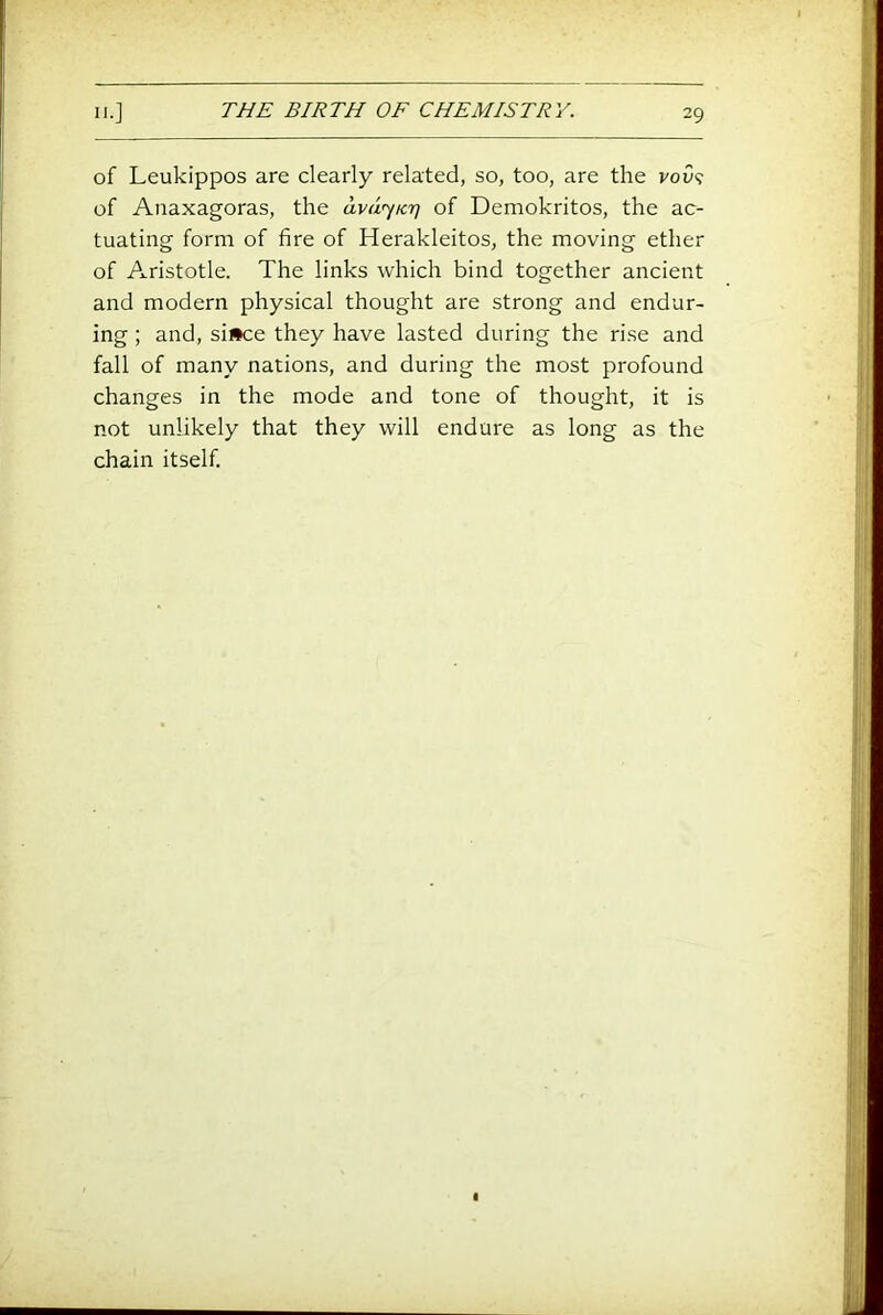 of Leukippos are clearly related, so, too, are the voO? of Anaxagoras, the avd'yicr] of Demokritos, the ac- tuating form of fire of Herakleitos, the moving ether of Aristotle. The links which bind together ancient and modern physical thought are strong and endur- ing ; and, si»ce they have lasted during the ri.se and fall of many nations, and during the most profound changes in the mode and tone of thought, it is not unlikely that they will endure as long as the chain itself.