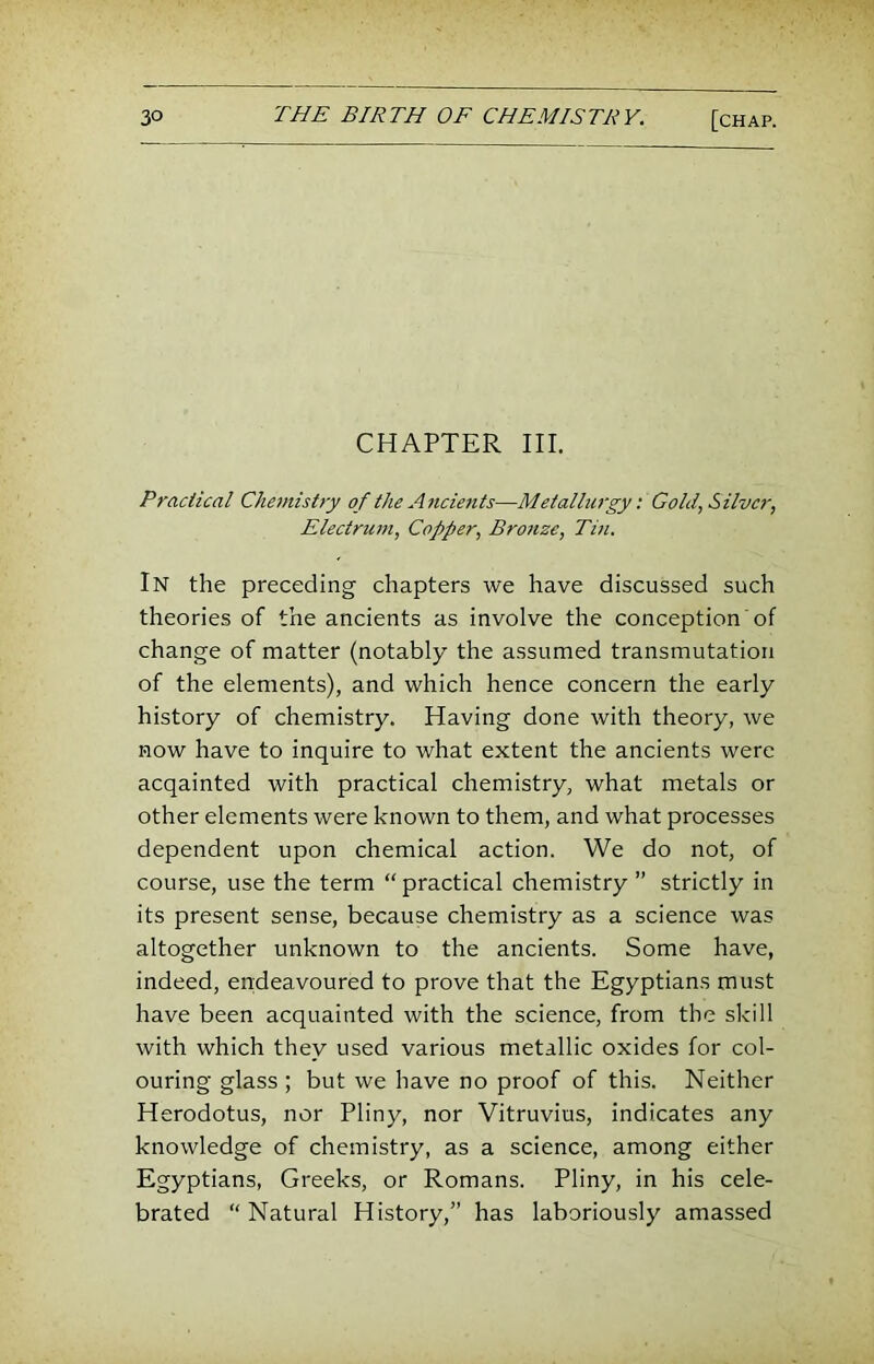 CHAPTER III. Pradical Chonistry of the A7icie7its—Metalbwgy: Gold, Silver, Electru77i, Copper, Bro7ize, Tui. In the preceding chapters we have discussed such theories of the ancients as involve the conception of change of matter (notably the assumed transmutation of the elements), and which hence concern the early history of chemistry. Having done with theory, we now have to inquire to what extent the ancients were acqainted with practical chemistry, what metals or other elements were known to them, and what processes dependent upon chemical action. We do not, of course, use the term “ practical chemistry ” strictly in its present sense, because chemistry as a science was altogether unknown to the ancients. Some have, indeed, endeavoured to prove that the Egyptians must have been acquainted with the science, from the skill with which they used various metallic oxides for col- ouring glass ; but we have no proof of this. Neither Herodotus, nor Pliny, nor Vitruvius, indicates any knowledge of chemistry, as a science, among either Egyptians, Greeks, or Romans. Pliny, in his cele- brated “ Natural History,” has laboriously amassed