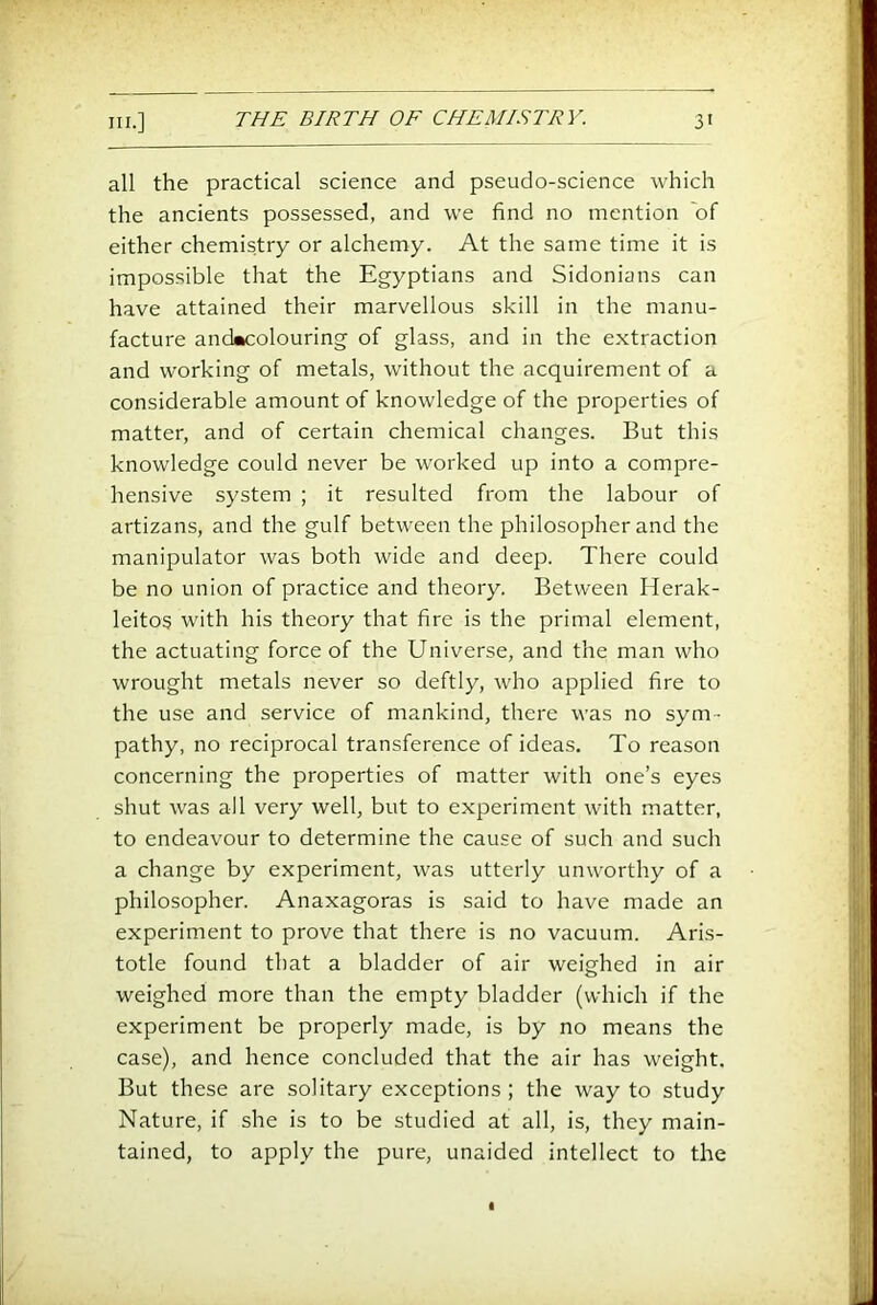 all the practical science and pseudo-science which the ancients possessed, and we find no mention 'of either chemistry or alchemy. At the same time it is impossible that the Egyptians and Sidonians can have attained their marvellous skill in the manu- facture anckcolouring of glass, and in the extraction and working of metals, without the acquirement of a considerable amount of knowledge of the properties of matter, and of certain chemical changes. But this knowledge could never be worked up into a compre- hensive system ; it resulted from the labour of artizans, and the gulf between the philosopher and the manipulator was both wide and deep. There could be no union of practice and theory. Between Herak- leitos with his theory that fire is the primal element, the actuating force of the Universe, and the man who wrought metals never so deftly, who applied fire to the use and service of mankind, there was no sym- pathy, no reciprocal transference of ideas. To reason concerning the properties of matter with one’s eyes shut was all very well, but to experiment with matter, to endeavour to determine the cause of such and such a change by experiment, was utterly unworthy of a philosopher. Anaxagoras is said to have made an experiment to prove that there is no vacuum. Aris- totle found that a bladder of air weighed in air weighed more than the empty bladder (which if the experiment be properly made, is by no means the case), and hence concluded that the air has weight. But these are solitary exceptions ; the way to study Nature, if she is to be studied at all, is, they main- tained, to apply the pure, unaided intellect to the