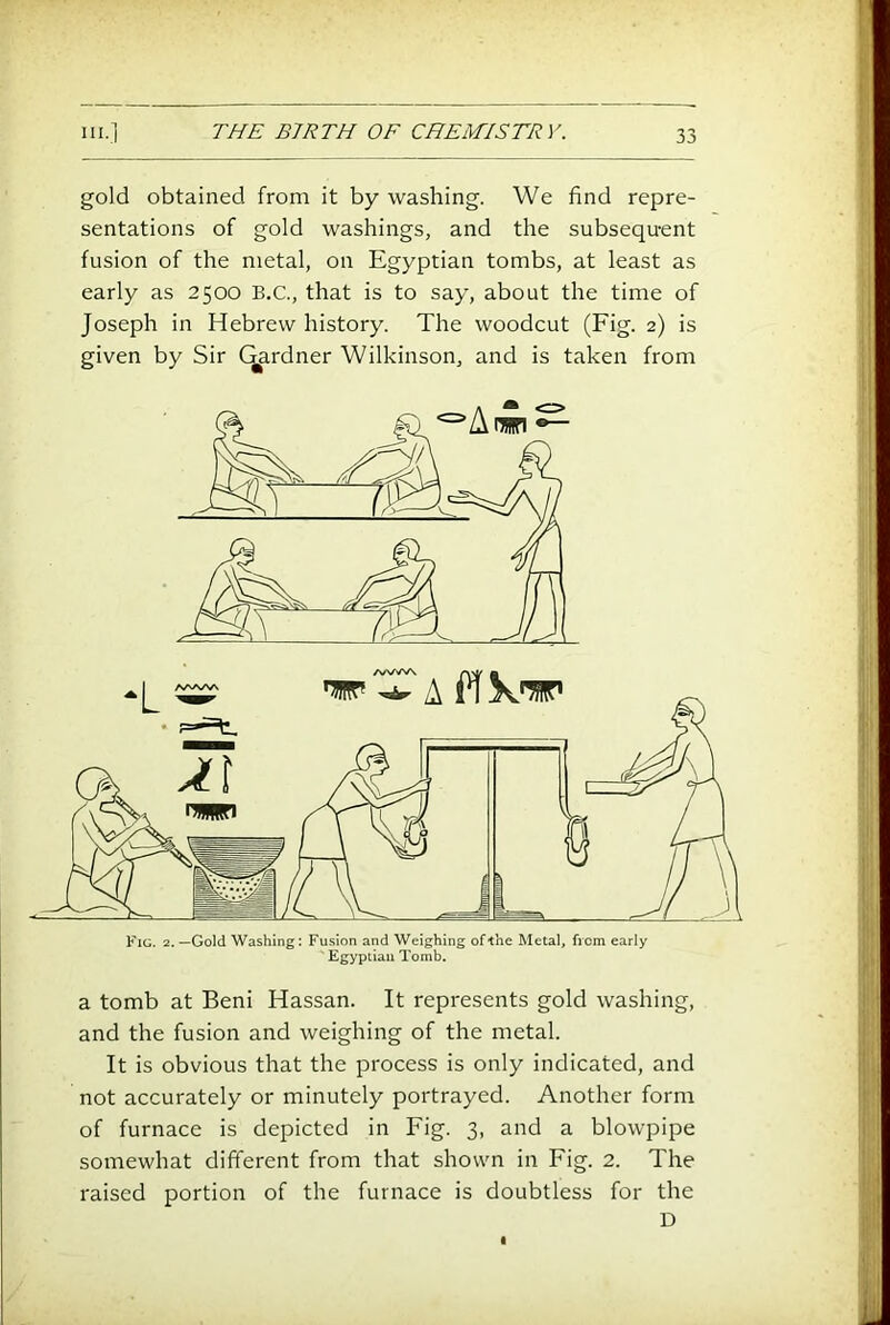 gold obtained from it by washing. We find repre- sentations of gold washings, and the subsequent fusion of the metal, on Egyptian tombs, at least as early as 2500 B.C., that is to say, about the time of Joseph in Hebrew history. The woodcut (Fig. 2) is given by Sir C^rdner Wilkinson, and is taken from a tomb at Beni Hassan. It represents gold washing, and the fusion and weighing of the metal. It is obvious that the process is only indicated, and not accurately or minutely portrayed. Another form of furnace is depicted in Fig. 3, and a blowpipe somewhat different from that shown in Fig. 2. The raised portion of the furnace is doubtless for the D