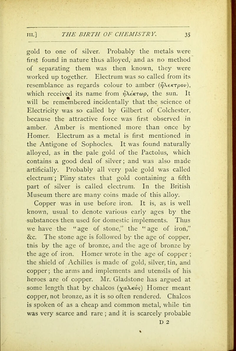 gold to one of silver. Probably the metals were first found in nature thus alloyed, and as no method of separating them was then known, they were worked up together. Electrum was so called from its resemblance as regards colour to amber {ijXeKTpov), which received its name from rjXeKToyp, the sun. It will be remembered incidentally that the science ot Electricity was so called by Gilbert of Colchester, because the attractive force was first observed in amber. Amber is mentioned more than once by Homer. Electrum as a metal is first mentioned in the Antigone of Sophocles. It was found naturally alloyed, as in the pale gold of the Pactolus, which contains a good deal of silver; and was also made artificially. Probably all very pale gold was called electrum ; Pliny states that gold containing a fifth part of silver is called electrum. In the British Museum there are many coins made of this alloy. Copper was in use before iron. It is, as is well known, usual to denote various early ages by the substances then used for domestic implements. Thus we have the “age of stone,” the “age of iron,” &c. The stone age is followed by the age of copper, this by the age of bronze, and the age of bronze by the age of iron. Homer wrote in the age of copper ; the shield of Achilles is made of gold, silver, tin, and copper; the arms and implements and utensils of his heroes are of copper. Mr. Gladstone has argued at some length that by chalcos (;^a\«:o9) Homer meant copper, not bronze, as it is so often rendered. Chalcos is spoken of as a cheap and common metal, while tin was very scarce and rare; and it is scarcely probable D 2