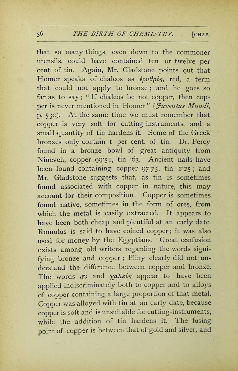 that so many things, even down to the commoner utensils, could have contained ten or twelve per cent, of tin. Again, Mr. Gladstone points put that Homer speaks of chalcos as ipv6p6<;, red, a term that could not apply to bronze; and he goes so far as to say; “ If chalcos be not copper, then cop- per is never mentioned in Homer” {Juventus Mundi, p. 530). At the same time we must remember that copper is very soft for cutting-instruments, and a small quantity of tin hardens it. Some of the Greek bronzes only contain i per cent, of tin. Dr. Percy found in a bronze bowl of great antiquity from Nineveh, copper 99’5i, tin '63. Ancient nails have been found containing copper 9775, tin 2-25 ; and Mr. Gladstone suggests that, as tin is sometimes found associated with copper in nature, this may account for their composition. Copper is sometimes found native, sometimes in the form of ores, from which the metal is easily extracted. It appears to have been both cheap and plentiful at an early date. Romulus is said to have coined copper; it was also used for money by the Egyptians. Great confusion exists among old writers regarding the words signi- fying bronze and copper ; Pliny clearly did not un- derstand the difference between copper and bronze. The words (zs and yoKKo^ appear to have been applied indiscriminately both to copper and to alloys of copper containing a large proportion of that metal. Copper was alloyed with tin at an early date, because copper is soft and is unsuitable for cutting-instruments, while the addition of tin hardens it. The fusing point of copper is between that of gold and silver, and