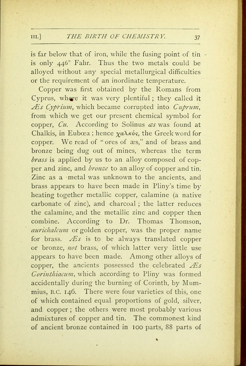 is far below that of iron, while the fusing point of tin - is only 446° Fahr. Thus the two metals could be alloyed v/ithout any special metallurgical difficulties or the requirement of an inordinate temperature. Copper was first obtained by the Romans from Cyprus, whife it was very plentiful ; they called it Cypriuni, which became corrupted into Ctiprum, from which we get our present chemical symbol for copper, Cu. According to Solinus ces was found at Chalkis, in Euboea ; hence 'xoXk6<;, the Greek word for copper. We read of “ores of ass,” and of brass and bronze being dug out of mines, whereas the term brass is applied by us to an alloy composed of cop- per and zinc, and bronze to an alloy of copper and tin. Zinc as a metal was unknown to the ancients, and brass appears to have been made in Pliny’s time by heating together metallic copper, calamine (a native carbonate of zinc), and charcoal ; the latter reduces the calamine, and the metallic zinc and copper then combine. According to Dr. Thomas Thomson, aurichalcum or golden copper, was the proper name for brass. ^PEs is to be always translated copper or bronze, not brass, of which latter very little use appears to have been made. Among other alloys of copper, the ancients possessed the celebrated ^s CorintJiiacinn, which according to Pliny was formed accidentally during the burning of Corinth, by Mum- mius, B.C. 146. There were four varieties of this, one of which contained equal proportions of gold, silver, and copper ; the others were most probably various admixtures of copper and tin. The commonest kind of ancient bronze contained in 100 parts, 88 parts of
