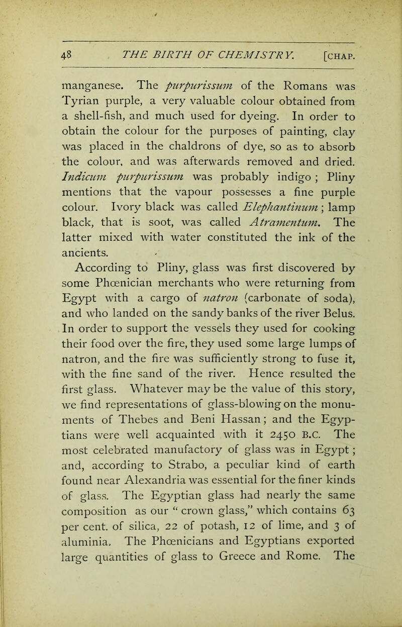 manganese. The ptirpiirissum of the Romans was Tyrian purple, a very valuable colour obtained from a shell-fish, and much used for dyeing. In order to obtain the colour for the purposes of painting, clay was placed in the chaldrons of dye, so as to absorb the colour, and was afterwards removed and dried. Indicinn purpurissmn was probably indigo ; Pliny mentions that the vapour possesses a fine purple colour. Ivory black was called Elephantimcm ; lamp black, that is soot, was called Atramentuni. The latter mixed with water constituted the ink of the ancients. According to Pliny, glass was first discovered by some Phoenician merchants who were returning from Egypt with a cargo of natron (carbonate of soda), and who landed on the sandy banks of the river Belus. In order to support the vessels they used for cooking their food over the fire, they used some large lumps of natron, and the fire was sufficiently strong to fuse it, with the fine sand of the river. Hence resulted the first glass. Whatever may be the value of this story, we find representations of glass-blowing on the monu- ments of Thebes and Beni Hassan; and the Egyp- tians were well acquainted with it 2450 B.C. The most celebrated manufactory of glass was in Egypt; and, according to Strabo, a peculiar kind of earth found near Alexandria was essential for the finer kinds of glas.s. The Egyptian glass had nearly the same composition as our “ crown glass,” which contains 63 per cent, of silica, 22 of potash, 12 of lime, and 3 of aluminia. The Phoenicians and Egyptians exported large quantities of glass to Greece and Rome. The