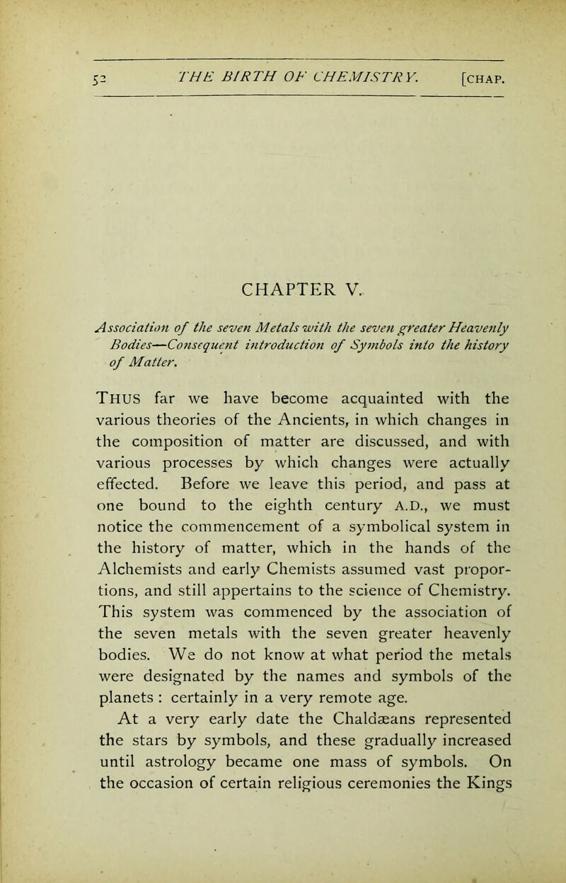 CHAPTER V. Association of the seven Metals with the seven greater Heave7ily Bodies—Consequent introduction of Symbols into the history of Matter. Thus far we have become acquainted with the various theories of the Ancients, in which changes in the composition of matter are discussed, and with various processes by which changes were actually effected. Before we leave this period, and pass at one bound to the eighth century A.D., we must notice the commencement of a symbolical system in the history of matter, which in the hands of the Alchemists and early Chemists assumed vast propor- tions, and still appertains to the science of Chemistry. This system was commenced by the association of the seven metals with the seven greater heavenly bodies. We do not know at what period the metals were designated by the names and symbols of the planets : certainly in a very remote age. At a very early date the Chaldseans represented the stars by symbols, and these gradually increased until astrology became one mass of symbols. On the occasion of certain religious ceremonies the Kings