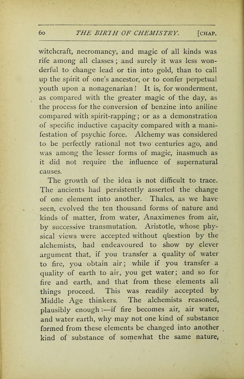 witchcraft, necromancy, and magic of all kinds was rife among all classes ; and surely it was less won- derful to change lead or tin into gold, than to call up the spirit of one’s ancestor, or to confer perpetual youth upon a nonagenarian! It is, for wonderment, as compared with the greater magic of the day, as the process for the conversion of benzine into aniline compared with spirit-rapping; or as a demonstration of specific inductive capacity compared with a mani- festation of psychic force. Alchemy was considered to be perfectly rational not two centuries ago, and was among the lesser forms of magic, inasmuch as it did not require the influence of supernatural causes. The growth of the idea is not difficult to trace. The ancients had persistently asserted the change of one element into another. Thales, as we have seen, evolved the ten thousand forms of nature and kinds of matter, from water, Anaximenes from air, by successive transmutation. Aristotle, whose phy- sical views were accepted without question by the alchemists, had endeavoured to show Dy clever argument that, if you transfer a quality of water to fire, you obtain air; while if you transfer a quality of earth to air, you get water; and so for fire and earth, and that from these elements all things proceed. This was readily accepted by Middle Age thinkers. The alchemists reasoned, plausibly enough:—if fire becomes air, air water, and water earth, why may not one kind of substance formed from these elements be changed into another kind of substance of somewhat the same nature,