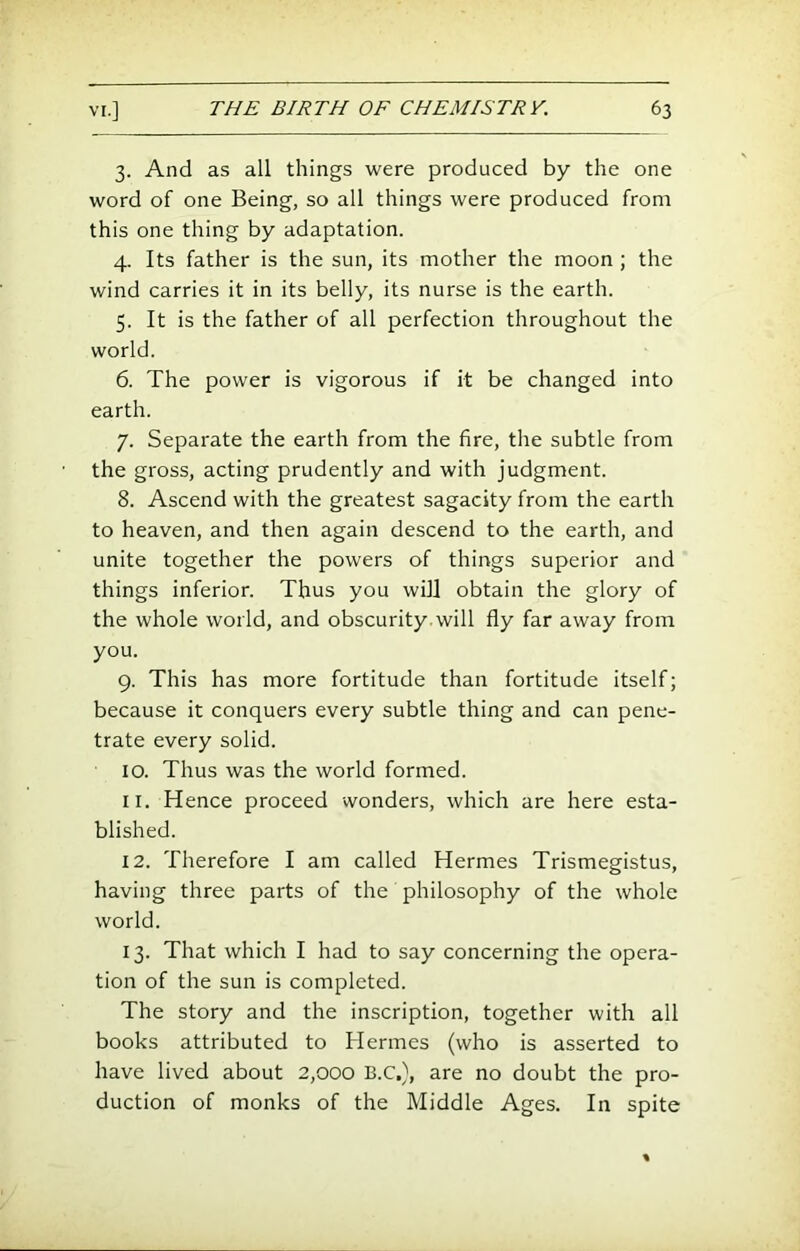 3. And as all things were produced by the one word of one Being, so all things were produced from this one thing by adaptation. 4. Its father is the sun, its mother the moon ; the wind carries it in its belly, its nurse is the earth. 5. It is the father of all perfection throughout the world. 6. The power is vigorous if it be changed into earth. 7. Separate the earth from the fire, the subtle from the gross, acting prudently and with judgment. 8. Ascend with the greatest sagacity from the earth to heaven, and then again descend to the earth, and unite together the powers of things superior and things inferior. Thus you will obtain the glory of the whole world, and obscurity, will fly far away from you. 9. This has more fortitude than fortitude itself; because it conquers every subtle thing and can pene- trate every solid. 10. Thus was the world formed. 11. Hence proceed wonders, which are here esta- blished. 12. Therefore I am called Hermes Trismegistus, having three parts of the philosophy of the whole world. 13. That which I had to say concerning the opera- tion of the sun is completed. The story and the inscription, together with all books attributed to Hermes (who is asserted to have lived about 2,000 B.C,}, are no doubt the pro- duction of monks of the Middle Ages. In spite