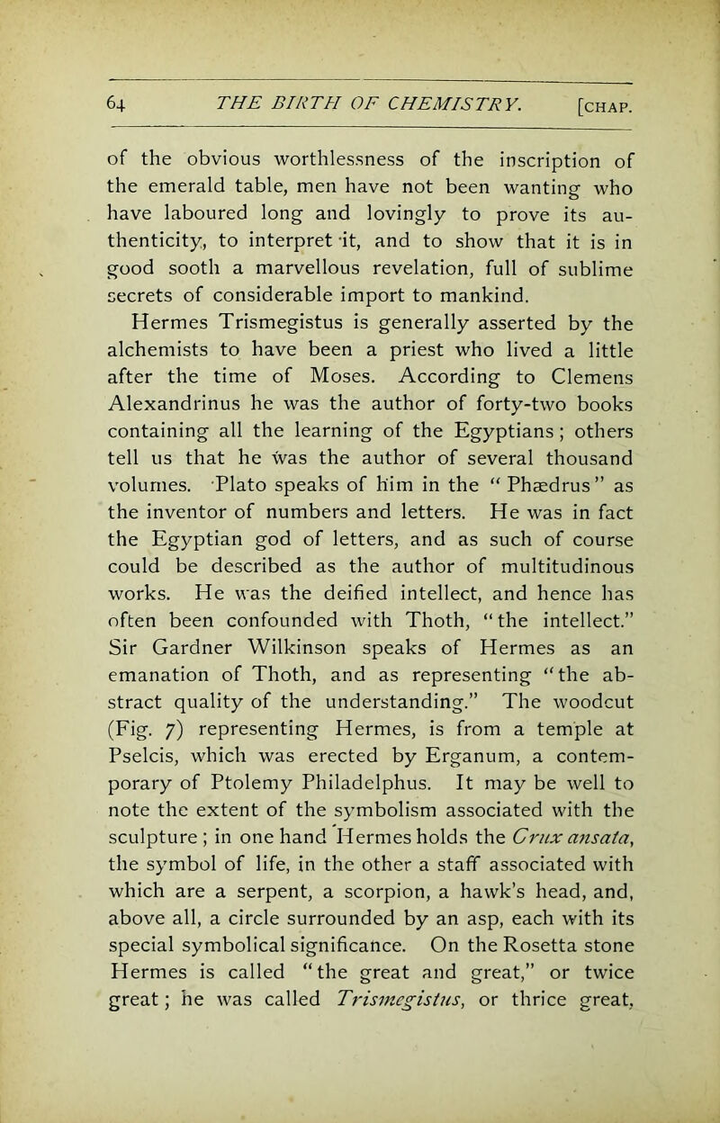 of the obvious worthles.sness of the inscription of the emerald table, men have not been wanting who have laboured long and lovingly to prove its au- thenticity, to interpret it, and to show that it is in good sooth a marvellous revelation, full of sublime secrets of considerable import to mankind. Hermes Trismegistus is generally asserted by the alchemists to have been a priest who lived a little after the time of Moses. According to Clemens Alexandrinus he was the author of forty-two books containing all the learning of the Egyptians; others tell us that he was the author of several thousand volumes. Plato speaks of him in the “Phaedrus” as the inventor of numbers and letters. He was in fact the Egyptian god of letters, and as such of course could be described as the author of multitudinous works. He was the deified intellect, and hence has often been confounded with Thoth, “the intellect.” Sir Gardner Wilkinson speaks of Hermes as an emanation of Thoth, and as representing “the ab- stract quality of the understanding.” The woodcut (Fig. 7) representing Hermes, is from a temple at Pselcis, which was erected by Erganum, a contem- porary of Ptolemy Philadelphus. It may be well to note the extent of the symbolism associated with the sculpture; in one hand Hermes holds the Crux ansata, the symbol of life, in the other a staff associated with which are a serpent, a scorpion, a hawk’s head, and, above all, a circle surrounded by an asp, each with its special symbolical significance. On the Rosetta stone Hermes is called “the great and great,” or twice great; he was called Trismegistus, or thrice great.