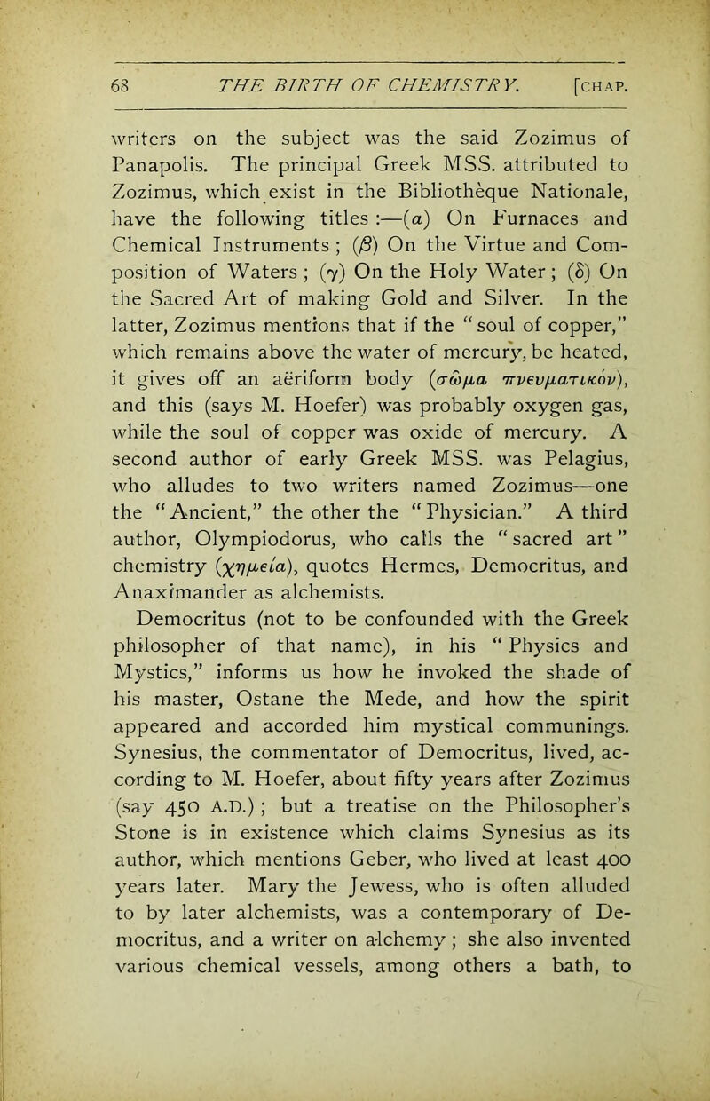 writers on the subject was the said Zozimus of Panapolis. The principal Greek MSS. attributed to Zozimus, which exist in the Bibliotheque Nationale, have the following titles :—(a) On Furnaces and Chemical Instruments ; (/S) On the Virtue and Com- position of Waters ; (7) On the Holy Water; (8) On the Sacred Art of making Gold and Silver. In the latter, Zozimus mentions that if the “soul of copper,” which remains above the water of mercury, be heated, it gives off an aeriform body (a&fia Trvevfj-ariKov), and this (says M. Hoefer) was probably oxygen gas, while the soul of copper was oxide of mercury. A second author of early Greek MSS. was Pelagius, who alludes to two writers named Zozimus—one the “Ancient,” the other the “Physician.” A third author, Olympiodorus, who calls the “ sacred art ” chemistry (^r}/j,eia), quotes Hermes, Democritus, and Anaximander as alchemists. Democritus (not to be confounded with the Greek philosopher of that name), in his “ Physics and Mystics,” informs us how he invoked the shade of his master, Ostane the Mede, and how the spirit appeared and accorded him mystical communings. Synesius, the commentator of Democritus, lived, ac- cording to M. Hoefer, about fifty years after Zozimus (say 450 A.D.) ; but a treatise on the Philosopher’s Stone is in existence which claims Synesius as its author, which mentions Geber, who lived at least 400 years later. Mary the Jew'ess, who is often alluded to by later alchemists, was a contemporary of De- mocritus, and a writer on a-lchemy; she also invented various chemical vessels, among others a bath, to