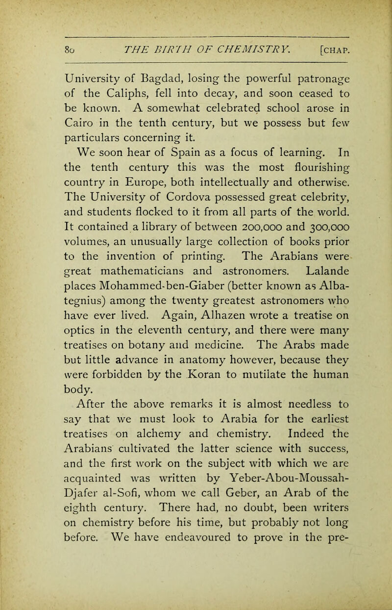 University of Bagdad, losing the powerful patronage of the Caliphs, fell into decay, and soon ceased to be known. A somewhat celebrated school arose in Cairo in the tenth century, but we possess but few particulars concerning it. We soon hear of Spain as a focus of learning. In the tenth century this was the most flourishing country in Europe, both intellectually and otherwise. The University of Cordova possessed great celebrity, and students flocked to it from all parts of the world. It contained a library of between 200,000 and 300,000 volumes, an unusually large collection of books prior to the invention of printing. The Arabians were great mathematicians and astronomers. Lalande places Mohammed-ben-Giaber (better known as Alba- tegnius) among the twenty greatest astronomers who have ever lived. Again, Alhazen wrote a treatise on optics in the eleventh century, and there were many treatises on botany and medicine. The Arabs made but little advance in anatomy however, because they were forbidden by the Koran to mutilate the human body. After the above remarks it is almost needless to say that we must look to Arabia for the earliest treatises on alchemy and chemistry. Indeed the Arabians cultivated the latter science with success, and the first work on the subject with which we are acquainted was written by Yeber-Abou-Moussah- Djafer al-Sofi, whom we call Geber, an Arab of the eighth century. There had, no doubt, been writers on chemistry before his time, but probably not long before. We have endeavoured to prove in the pre-