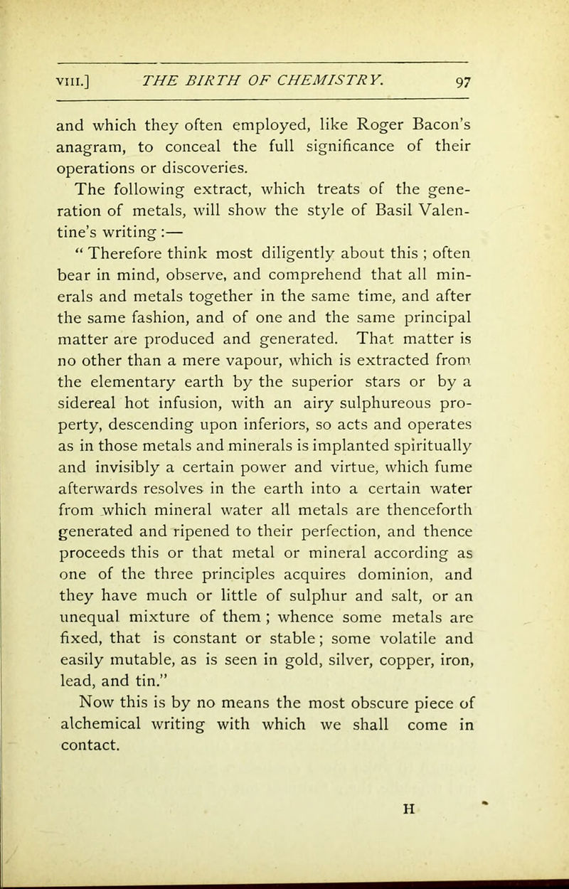 and which they often employed, like Roger Bacon’s anagram, to conceal the full significance of their operations or discoveries. The following extract, which treats of the gene- ration of metals, will show the style of Basil Valen- tine’s writing:— “ Therefore think most diligently about this ; often bear in mind, observe, and comprehend that all min- erals and metals together in the same time, and after the same fashion, and of one and the same principal matter are produced and generated. That matter is no other than a mere vapour, which is extracted from the elementary earth by the superior stars or by a sidereal hot infusion, with an airy sulphureous pro- perty, descending upon inferiors, so acts and operates as in those metals and minerals is implanted spiritually and invisibly a certain power and virtue, which fume afterwards resolves in the earth into a certain water from which mineral water all metals are thenceforth generated and ripened to their perfection, and thence proceeds this or that metal or mineral according as one of the three principles acquires dominion, and they have much or little of sulphur and salt, or an unequal mixture of them ; whence some metals are fixed, that is constant or stable; some volatile and easily mutable, as is seen in gold, silver, copper, iron, lead, and tin.” Now this is by no means the most obscure piece of alchemical writing with which we shall come in contact. H