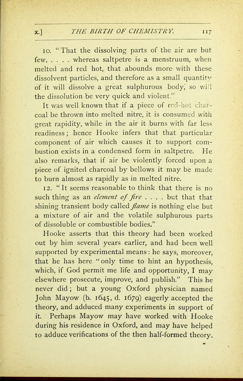 10. “That the dissolving parts of the air are but few whereas saltpetre is a menstruum, when melted and red hot, that abounds more with these dissolvent particles, and therefore as a small quantit'^ of it will dissolve a great sulphurous body^ so will the dissolution be very quick and violent.” It was well known that if a piece of rrd-hot char- coal be thrown into melted nitre, it is consumed with great rapidity, while in the air it burns with far less readiness; hence Hooke infers that that particular component of air which causes it to support com- bustion exists in a condensed form in saltpetre. He also remarks, that if air be violently forced upon a piece of ignited charcoal by bellows it may be made to burn almost as rapidly as in melted nitre. 12. “It seems reasonable to think that there is no such thing as an element of fire .... but that that shining transient body called flame is nothing else but a mixture of air and the volatile sulphurous parts of dissoluble or combustible bodies.” Hooke asserts that this theory had been worked out by him several years earlier, and had been well supported by experimental means: he says, moreover, that he has here “only time to hint an hypothesis, which, if God permit me life and opportunity, I may elsewhere prosecute, improve, and publish.” This he never did; but a young Oxford physician named John Mayow (b. 1645, d. 1679) eagerly accepted the theory, and adduced many experiments in support of it. Perhaps Mayow may have worked with Hooke during his residence in Oxford, and may have helped to adduce verifications of the then half-formed theory.