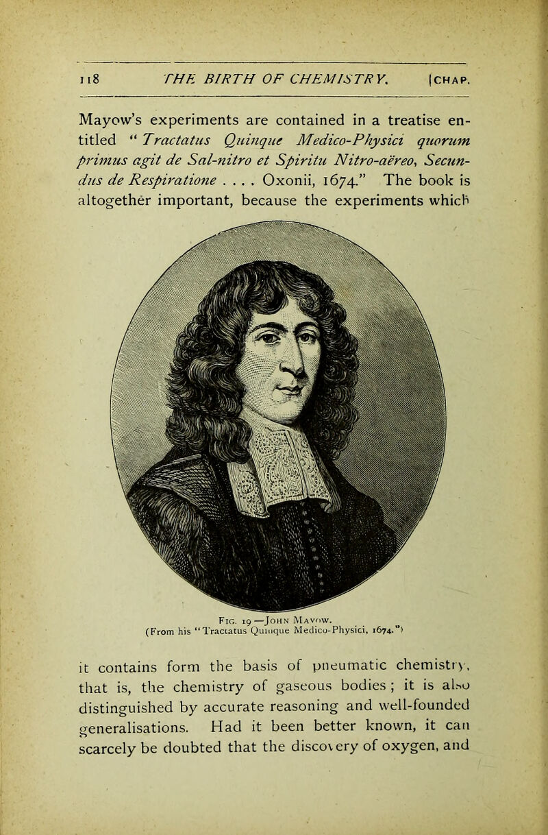Mayow’s experiments are contained in a treatise en- titled “ Tractatus Quinque Medico-Physici quorum primus agit de Sal-nitro et Spiritu Nitro-aereo, Secun- dus de Respiratione .... Oxonii, 1674.” The book is altogether important, because the experiments which Fig. 19—John JVIavow. (From his “Traciatus Qumque Medico-Physici, 1674.”) It contains form the basis of pneumatic chemistrv, that is, the chemistry of gaseous bodies ; it is al.-.o distinguished by accurate reasoning and well-founded generalisations. Had it been better known, it can scarcely be doubted that the discovery of oxygen, and
