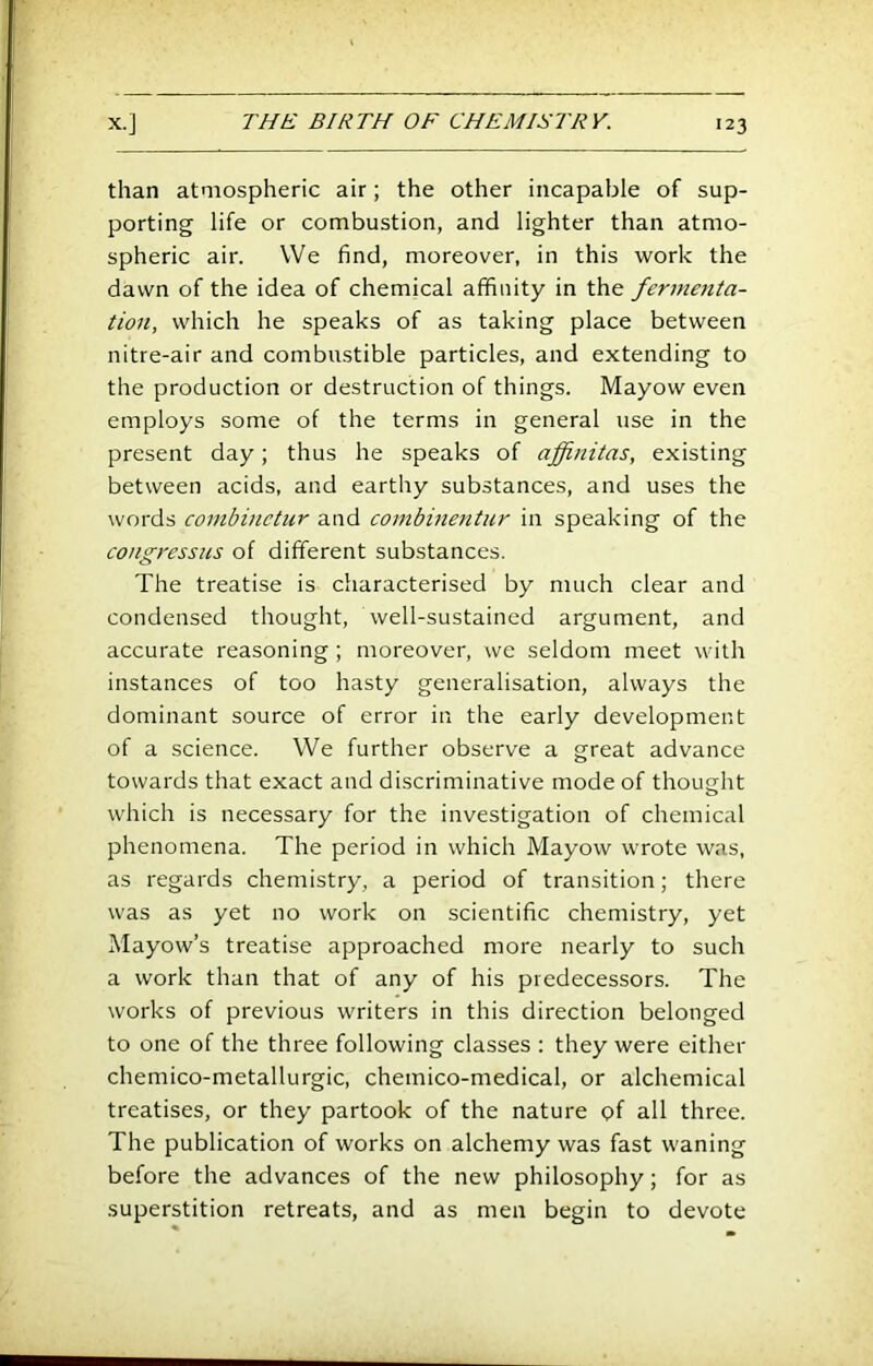 than atmospheric air; the other incapable of sup- porting life or combustion, and lighter than atmo- spheric air. We find, moreover, in this work the dawn of the idea of chemical affinity in the ferme7ita- iion, which he speaks of as taking place between nitre-air and combustible particles, and extending to the production or destruction of things. Mayow even employs some of the terms in general use in the present day; thus he speaks of affinitas, existing between acids, and earthy substances, and uses the words combinctur and combinentur in speaking of the congressus of different substances. The treatise is characterised by much clear and condensed thought, well-sustained argument, and accurate reasoning; moreover, we seldom meet with instances of too hasty generalisation, always the dominant source of error in the early development of a science. We further observe a great advance towards that exact and discriminative mode of thought which is necessary for the investigation of chemical phenomena. The period in which Mayow wrote was, as regards chemistry, a period of transition; there was as yet no work on scientific chemistry, yet Mayow’s treatise approached more nearly to such a work than that of any of his predecessors. The works of previous writers in this direction belonged to one of the three following classes : they were either chemico-metallurgic, chemico-medical, or alchemical treatises, or they partook of the nature (?f all three. The publication of works on alchemy was fast waning before the advances of the new philosophy; for as superstition retreats, and as men begin to devote