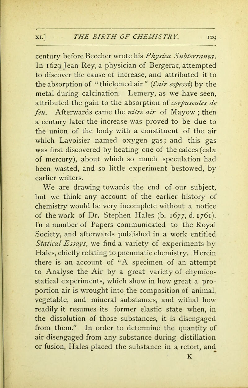 century before Beecher wrote his Physica Subterranea. In 1629 Jean Rey, a physician of Bergerac, attempted to discover the cause of increase, and attributed it to the absorption of “ thickened air ” {I'air espessi) by the metal during calcination. Lemery, as we have seen, attributed the gain to the absorption of corpuscules de fell. Afterwards came the nitre air of Mayow ; then a century later the increase was proved to be due to the union of the body with a constituent of the air which Lavoisier named oxygen gas; and this gas was first discovered by heating one of the calces (calx of mercury), about which so much speculation had been wasted, and so little experiment bestowed, by earlier writers. We are drawing towards the end of our subject, but we think any account of the earlier history of chemistry would be very incomplete without a notice of the work of Dr. Stephen Hales (b. 1677, d. 1761). In a number of Papers communicated to the Royal Society, and afterwards published in a work entitled Statical Essays, we find a variety of experiments by Hales, chiefly relating to pneumatic chemistry. Herein there is an account of “A specimen of an attempt to Analyse the Air by a great variety of chymico- statical experiments, which show in how great a pro- portion air is wrought into the composition of animal, vegetable, and mineral substances, and withal how readily it resumes its former elastic state when, in the dissolution of those substances, it is disengaged from them.” In order to determine the quantity of air disengaged from any substance during distillation or fusion, Hales placed the substance in a retort, and K