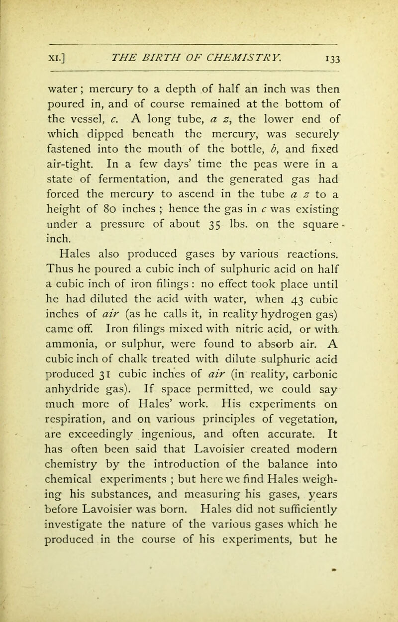 water; mercury to a depth of half an inch was then poured in, and of course remained at the bottom of the vessel, c. A long tube, a z., the lower end of which dipped beneath the mercury, was securely fastened into the mouth of the bottle, b, and fixed air-tight. In a few days’ time the peas were in a state of fermentation, and the generated gas had forced the mercury to ascend in the tube .s' to a height of 80 inches ; hence the gas in c Was existing under a pressure of about 35 lbs. on the square inch. Hales also produced gases by various reactions. Thus he poured a cubic inch of sulphuric acid on half a cubic inch of iron filings : no effect took place until he had diluted the acid with water, when 43 cubic inches of air (as he calls it, in reality hydrogen gas) came off. Iron filings mixed with nitric acid, or with ammonia, or sulphur, were found to absorb air. A cubic inch of chalk treated with dilute sulphuric acid produced 31 cubic inches of air (in reality, carbonic anhydride gas). If space permitted, we could say much more of Hales’ work. His experiments on respiration, and on various principles of vegetation, are exceedingly ingenious, and often accurate. It has often been said that Lavoisier created modern chemistry by the introduction of the balance into chemical experiments ; but here we find Hales weigh- ing his substances, and measuring his gases, years before Lavoisier was born. Hales did not sufficiently investigate the nature of the various gases which he produced in the course of his experiments, but he