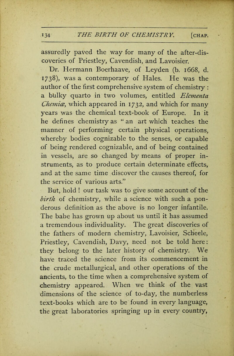 assuredly paved the way for many of the after-dis- coveries of Priestley, Cavendish, and Lavoisier. Dr. Hermann Boerhaave, of Leyden (b. 1668, d. 1738), was a contemporary of Hales. He was the author of the first comprehensive system of chemistry : a bulky quarto in two volumes, entitled Elementa ChemicB^ which appeared in 1732, and which for many years was the chemical text-book of Europe. In it he defines chemistry as “ an art which teaches the manner of performing certain physical operations, whereby bodies cognizable to the senses, or capable of being rendered cognizable, and of being contained in vessels, are so changed by means of proper in- struments, as to produce certain determinate effects, and at the same time discover the causes thereof, for the service of various arts.” But, hold ! our task was to give some account of the birth of chemistry, while a science with such a pon- derous definition as the above is no longer infantile. The babe has grown up about us until it has assumed a tremendous individuality. The great discoveries of the fathers of modern chemistry, Lavoisier, Scheele, Priestley, Cavendish, Davy, need not be told here: they belong to the later history of chemistry. We have traced the science from its commencement in the crude metallurgical, and other operations of the ancients, to the time when a comprehensive system of chemistry appeared. When we think of the vast dimensions of the science of to-day, the numberless text-books which are to be found in every language, the great laboratories springing up in every country.