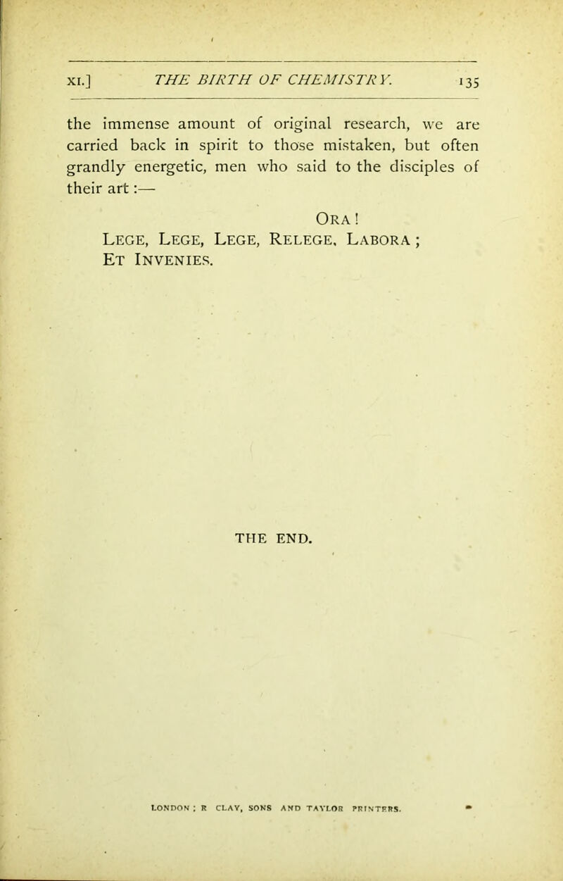 the immense amount of original research, we are carried back in spirit to those mistaken, but often grandly energetic, men who said to the disciples of their art:— Ora ! Lege, Lege, Lege, Relege, Labora ; Et Invenieb. THE END. LONDON ; R CLAY, SONS AND TAYLOR PRINTFR5.