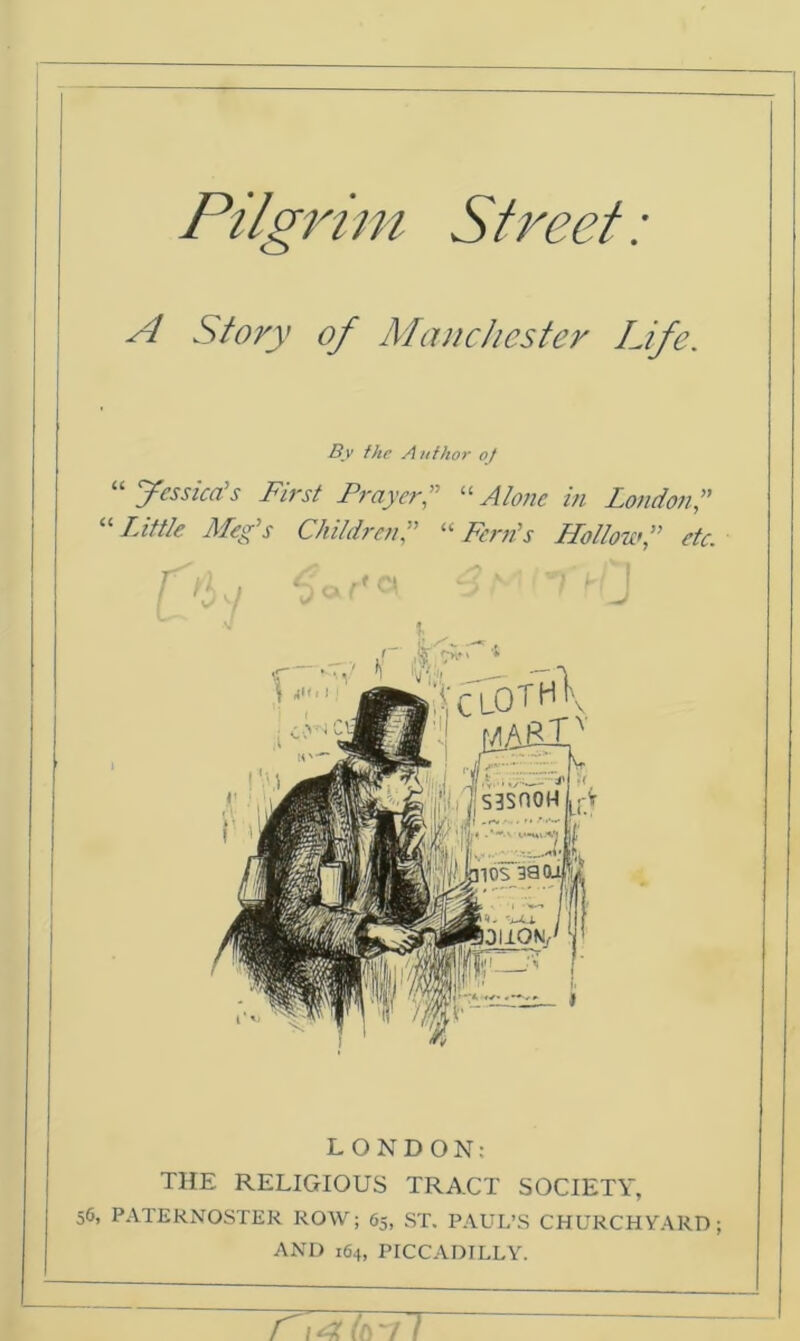 Pilgrim Street: A Story of Manchester Life. By the Author oj “ Jessica's First Prayer“Alone in London” “ Little Meg’s Children“ Fern’s Hollowetc. LONDON: THE RELIGIOUS TRACT SOCIETY, 56, PATERNOSTER ROW; 65, ST. PAUL’S CHURCHYARD; AND 164, PICCADILLY.