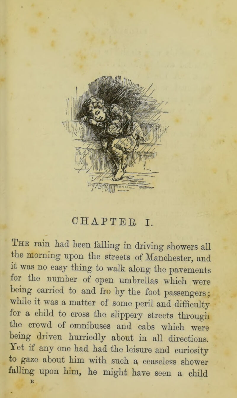 CHAPTER I. The rain had been falling in driving showers all the morning upon the streets of Manchester, and it was no easy thing to walk along the pavements for the number of open umbrellas which were being carried to and 1’ro by the foot passengers; while it was a matter of some peril and difficulty for a child to cross the slippery streets through the crowd of omnibuses and cabs which were being driven hurriedly about in all directions. Tet if any one had had the leisure and curiosity to gaze about him with such a ceaseless shower falling upon him, he might have seen a child E