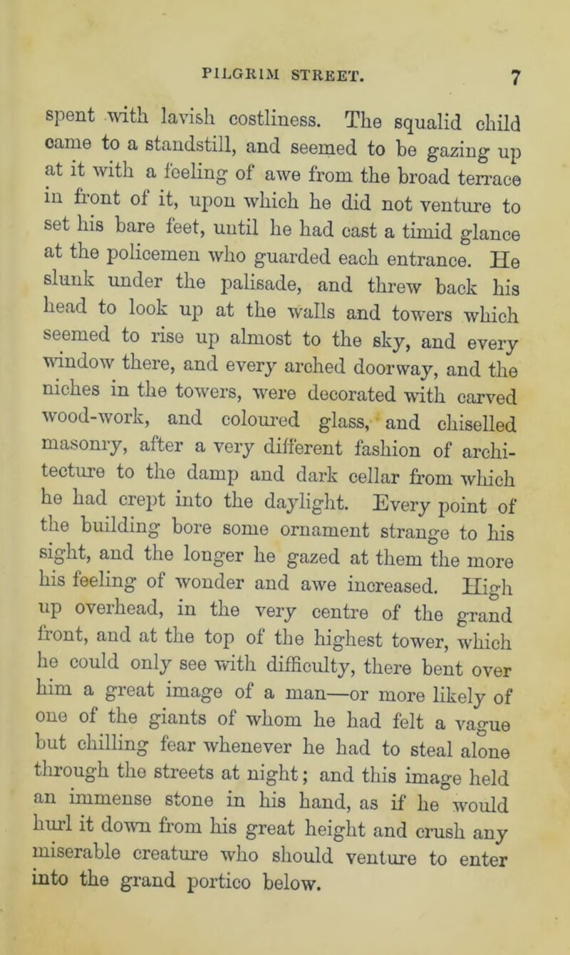 spent with lavish costliness. The squalid child came to a standstill, and seemed to be gazing up at it with a feeling of awe from the broad terrace in fiont oi it, upon which he did not venture to set his bare feet, until he had cast a timid glance at the policemen who guarded each entrance. He slunk under the palisade, and threw back his head to look up at the walls and towers which seemed to rise up almost to the sky, and every window there, and every arched doorway, and the niches in the towers, were decorated with carved wood-work, and coloured glass, and chiselled masonry, after a very different fashion of archi- tecture to the damp and dark cellar from which he had crept into the daylight. Every point of the building bore some ornament strange to his sight, and the longer he gazed at them the more his feeling of wonder and awe increased. High up overhead, in the very centre of the grand fiont, and at the top of the higiiest tower, which he could only see with difficulty, there bent over him a great image of a man—or more likely of one of the giants of whom he had felt a vague but chilling fear whenever he had to steal alone through the streets at night; and this image held an immense stone in his hand, as if he would hull it down from his great height and crush any miserable creature who should venture to enter into the grand portico below.