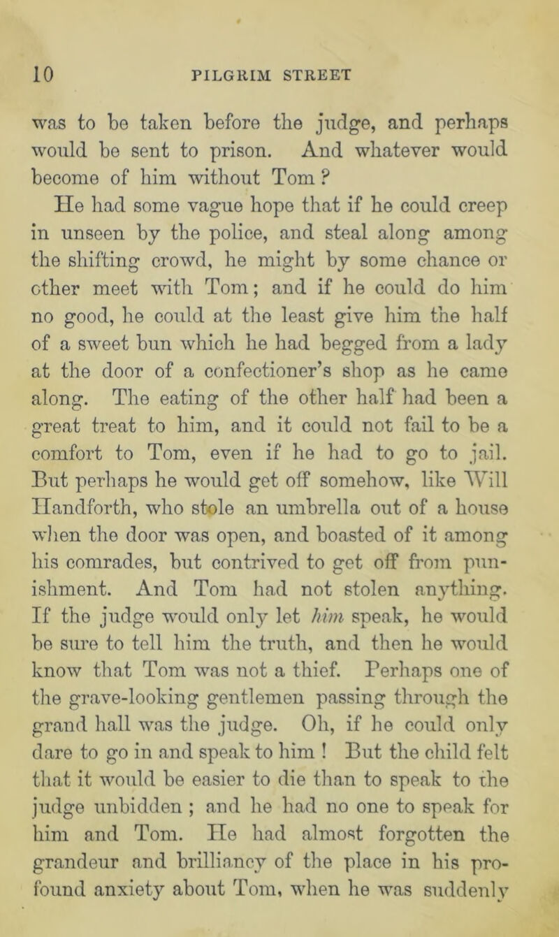 was to be taken before the judge, and perhaps would be sent to prison. And whatever would become of him without Tom P lie had some vague hope that if he could creep in unseen by the police, and steal along among the shifting crowd, he might by some chance or other meet with Tom; and if he could do him no good, he could at the least give him the half of a sweet bun which he had begged from a lady at the door of a confectioner’s shop as he came along. The eating of the other half had been a great treat to him, and it could not fail to be a comfort to Tom, even if he had to go to jail. But perhaps he would get off somehow, like Will Handforth, who stole an umbrella out of a house when the door was open, and boasted of it among his comrades, but contrived to get off from pun- ishment. And Tom had not stolen anything. If the judge would only let him speak, he would be sure to tell him the truth, and then he would know that Tom was not a thief. Perhaps one of the grave-looking gentlemen passing through the grand hall was the judge. Oh, if he could only dare to go in and speak to him ! But the child felt that it would be easier to die than to speak to the judge unbidden ; and he had no one to speak for him and Tom. He had almost forgotten the grandeur and brilliancy of the place in his pro- found anxiety about Tom, when he was suddenly