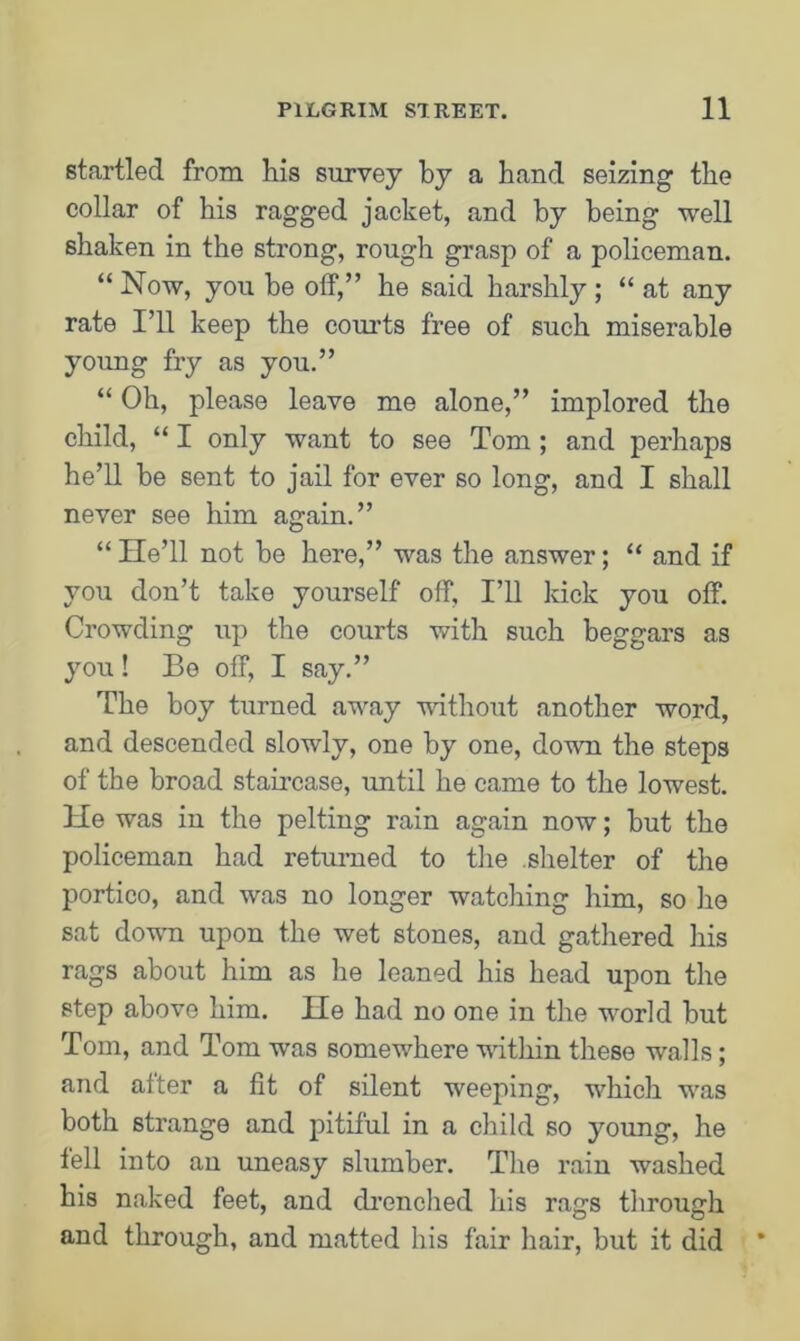 startled from his survey by a hand seizing the collar of his ragged jacket, and by being well shaken in the strong, rough grasp of a policeman. “Now, you he off,” he said harshly; “ at any rate I’ll keep the courts free of such miserable young fry as you.” “ Oh, please leave me alone,” implored the child, “ I only want to see Tom ; and perhaps he’ll be sent to jail for ever so long, and I shall never see him again.” “ He’ll not he here,” was the answer; “ and if you don’t take yourself off, I’ll luck you off. Crowding up the courts with such beggars as you! Be off, I say.” The boy turned away without another word, and descended slowly, one by one, down the steps of the broad staircase, until he came to the lowest. He was in the pelting rain again now; but the policeman had returned to the .shelter of the portico, and was no longer watching him, so he sat down upon the wet stones, and gathered his rags about him as lie leaned his head upon the step above him. He had no one in the world but Tom, and Tom was somewhere within these walls; and after a fit of silent weeping, which was both strange and pitiful in a child so young, he fell into an uneasy slumber. The rain washed his naked feet, and drenched his rags through and through, and matted his fair hair, but it did