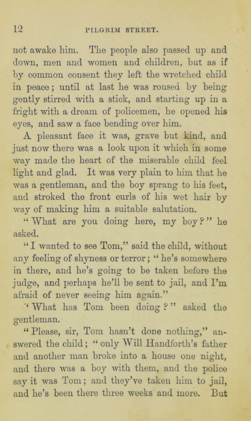 not awake him. The people also passed up and down, men and women and children, but as if by common consent they left the wretched child in peace; until at last he was roused by being gently stirred with a stick, and starting up in a fright with a dream of policemen, he opened his eyes, and saw a face bending over him. A pleasant face it was, grave but kind, and just now there was a look upon it which in some way made the heart of the miserable child feel light and glad. It was very plain to him that he was a gentleman, and the boy sprang to his feet, and stroked the front curls of his wet hair by way of making him a suitable salutation. “ What are you doing here, my boy P ” he asked. “ I wanted to see Tom,” said the child, without any feeling of shyness or terror; “ he’s somewhere in there, and he’s going to be taken before the judge, and perhaps he’ll be sent to jail, and I’m afraid of never seeing him again.” ‘‘ What has Tom been doing ? ” asked the gentleman. “ Please, sir, Tom hasn’t done nothing,” an- swered the child; “ only Will Handfortli’s father and another man broke into a house one night, and there was a boy with them, and the police say it was Tom; and they’ve taken him to jail, and he’s been there three weeks and more. But