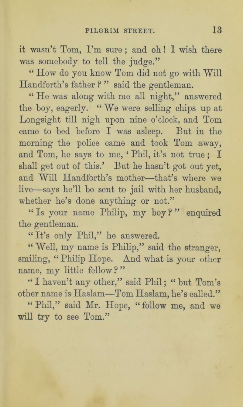 it wasn’t Tom, I’m sure ; and oh! 1 wish there was somebody to tell the judge.” “ How do you know Tom did not go with Will Handforth’s father ? ” said the gentleman. “ He was along with me all night,” answered the boy, eagerly. “We were selling chips up at Longsight till nigh upon nine o’clock, and Tom came to bed before I was asleep. But in the morning the police came and took Tom away, and Tom, he says to me, ‘ Phil, it’s not true ; I shall get out of this.’ But he hasn’t got out yet, and Will Handforth’s mother—that’s where we live—says he’ll he sent to jail with her husband, whether he’s done anything or not.” “ Is your name Philip, my boy ? ” enquired the gentleman. “ It’s only Phil,” he answered. “ Well, my name is Philip,” said the stranger, smiling, “ Philip Hope. And what is your other name, my little fellow ? ” I haven’t any other,” said Phil; “ but Tom’s other name is Haslam—Tom Haslam, he’s called.” “ Phil,” said Mr. Hope, “ follow me, and we will try to see Tom.”