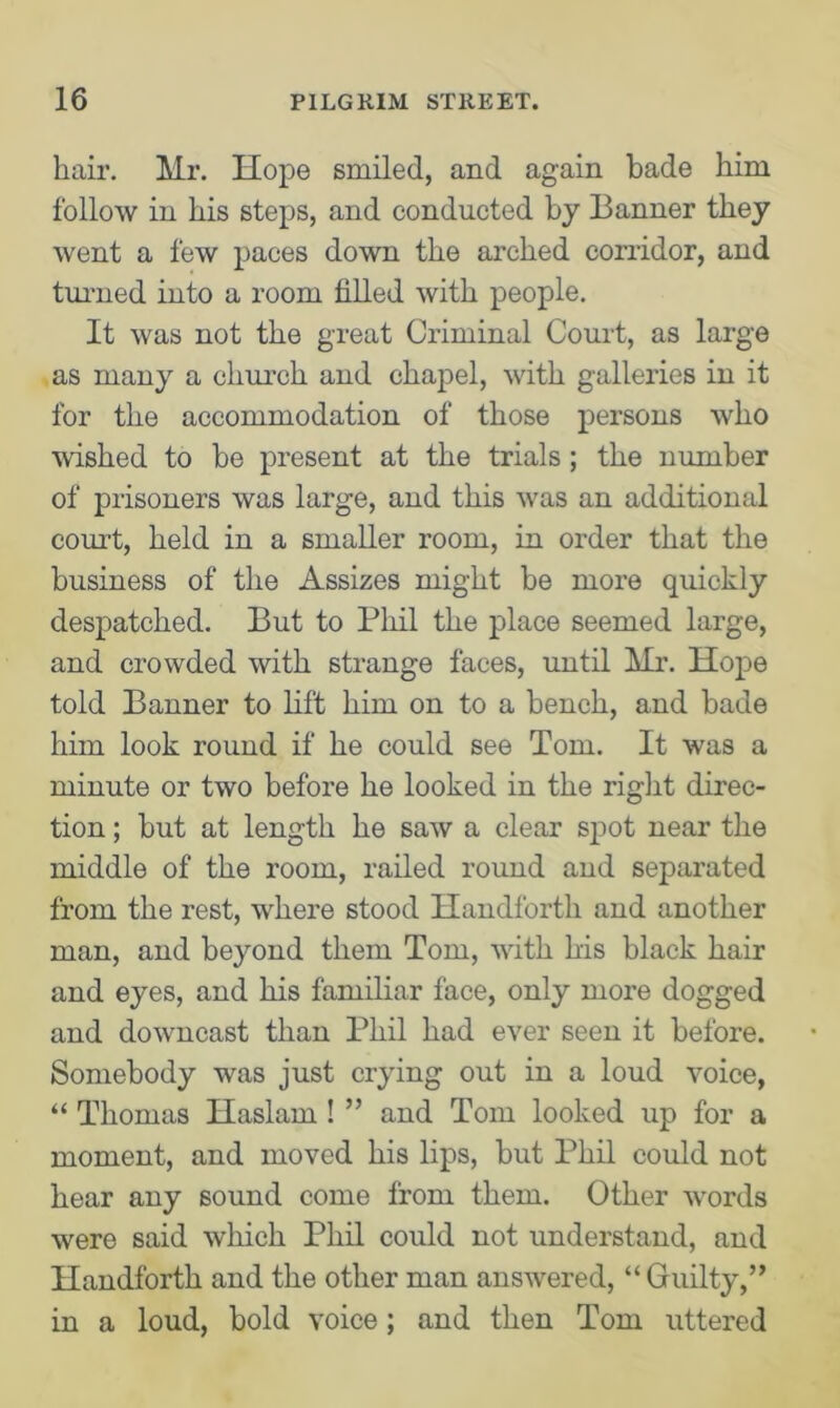 hair. Mr. Hope smiled, and again bade him follow in his steps, and conducted by Banner they went a few paces down the arched corridor, and turned into a room filled with people. It was not the great Criminal Court, as large as many a church and chapel, with galleries in it for the accommodation of those persons who wished to be present at the trials; the number of prisoners was large, and this was an additional court, held in a smaller room, in order that the business of the Assizes might be more quickly despatched. But to Phil the place seemed large, and crowded with strange faces, until Mr. Hope told Banner to lift him on to a bench, and bade him look round if he could see Tom. It was a minute or two before he looked in the right direc- tion ; but at length he saw a clear spot near the middle of the room, railed round and separated from the rest, where stood Handforth and another man, and beyond them Tom, with his black hair and eyes, and his familiar face, only more dogged and downcast than Phil had ever seen it before. Somebody was just crying out in a loud voice, “ Thomas Haslam ! ” and Tom looked up for a moment, and moved his lips, but Phil could not hear any sound come from them. Other words were said which Phil could not understand, and Handforth and the other man answered, “ Guilty,” in a loud, bold voice; and then Tom uttered